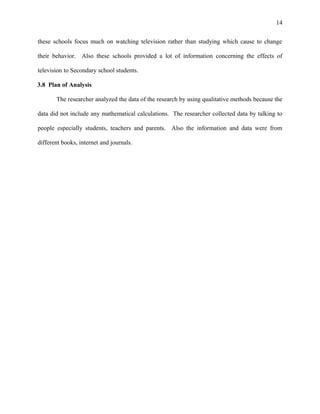 14
these schools focus much on watching television rather than studying which cause to change
their behavior. Also these schools provided a lot of information concerning the effects of
television to Secondary school students.
3.8 Plan of Analysis
The researcher analyzed the data of the research by using qualitative methods because the
data did not include any mathematical calculations. The researcher collected data by talking to
people especially students, teachers and parents. Also the information and data were from
different books, internet and journals.
 