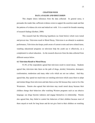 15
CHAPTER FOUR
DATA ANALSIS AND DISCUSSION
This chapter draws inferences from the data collected. In general sense, it
persuades the reader that, sufficient evidence exists to support the assertion made and that
the patterns of evidence do exist and indeed are valid. It is a search for broader meaning
of research findings (Kothari, 2000)
This research had the following hypothesis (as listed below) which were tested
and proven true. Television result to Moral Decay, Television is an obstacle to academic
performance, Television also keeps youth aware of current events and news related items,
watching educational programs on television help the youth use it effectively, as a
complement to school education. As the research discovers from the data collected from
different sources below.
4.1 Television Result to Moral Decay
81.4% of the respondents agreed that television result to moral decay. Students
agreed that, television take them on the path of drugs, alcohol, fornication, disrespect,
confrontation, modernism and many other evils which are not our culture. And they
agreed that, they spend too much time on watching television which cause them to adopt
and imitate things from television and take them as true life because they want to live like
Westerners. Parents also agreed that television may result moral decay because their
children change their behaviors after watching Western programs such as use abusive
language; use drugs become rudeness and engage themselves in relationship. Parents
also agreed that, they failed to control the behaviors of their children because most of
them stayed at work for long hours and do not give limit to their children on watching
 
