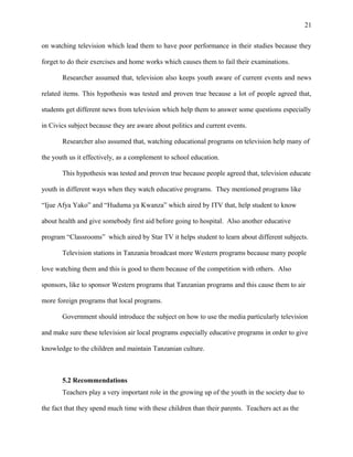 21
on watching television which lead them to have poor performance in their studies because they
forget to do their exercises and home works which causes them to fail their examinations.
Researcher assumed that, television also keeps youth aware of current events and news
related items. This hypothesis was tested and proven true because a lot of people agreed that,
students get different news from television which help them to answer some questions especially
in Civics subject because they are aware about politics and current events.
Researcher also assumed that, watching educational programs on television help many of
the youth us it effectively, as a complement to school education.
This hypothesis was tested and proven true because people agreed that, television educate
youth in different ways when they watch educative programs. They mentioned programs like
“Ijue Afya Yako” and “Huduma ya Kwanza” which aired by ITV that, help student to know
about health and give somebody first aid before going to hospital. Also another educative
program “Classrooms” which aired by Star TV it helps student to learn about different subjects.
Television stations in Tanzania broadcast more Western programs because many people
love watching them and this is good to them because of the competition with others. Also
sponsors, like to sponsor Western programs that Tanzanian programs and this cause them to air
more foreign programs that local programs.
Government should introduce the subject on how to use the media particularly television
and make sure these television air local programs especially educative programs in order to give
knowledge to the children and maintain Tanzanian culture.
5.2 Recommendations
Teachers play a very important role in the growing up of the youth in the society due to
the fact that they spend much time with these children than their parents. Teachers act as the
 