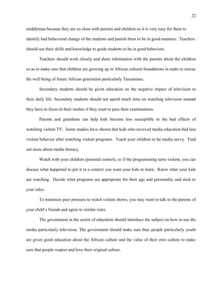 22
middleman because they are so close with parents and children so it is very easy for them to
identify bad behavioral change of the students and punish them to be in good manners. Teachers
should use their skills and knowledge to guide students to be in good behaviors.
Teachers should work closely and share information with the parents about the children
so as to make sure that children are growing up in African cultural foundations in order to rescue
the well being of future African generation particularly Tanzanians.
Secondary students should be given education on the negative impact of television to
their daily life. Secondary students should not spend much time on watching television instead
they have to focus in their studies if they want to pass their examinations.
Parents and guardians can help kids become less susceptible to the bad effects of
watching violent TV. Some studies have shown that kids who received media education had less
violent behavior after watching violent programs. Teach your children to be media savvy. Find
out more about media literacy.
Watch with your children (parental control), so if the programming turns violent, you can
discuss what happened to put it in a context you want your kids to learn. Know what your kids
are watching. Decide what programs are appropriate for their age and personality and stick to
your rules.
To minimize peer pressure to watch violent shows, you may want to talk to the parents of
your child’s friends and agree to similar rules.
The government in the sector of education should introduce the subject on how to use the
media particularly television. The government should make sure that, people particularly youth
are given good education about the African culture and the value of their own culture to make
sure that people respect and love their original culture.
 