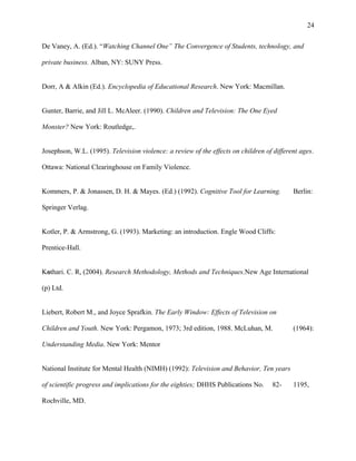24
De Vaney, A. (Ed.). “Watching Channel One” The Convergence of Students, technology, and
private business. Alban, NY: SUNY Press.
Dorr, A & Alkin (Ed.). Encyclopedia of Educational Research. New York: Macmillan.
Gunter, Barrie, and Jill L. McAleer. (1990). Children and Television: The One Eyed
Monster? New York: Routledge,.
Josephson, W.L. (1995). Television violence: a review of the effects on children of different ages.
Ottawa: National Clearinghouse on Family Violence.
Kommers, P. & Jonassen, D. H. & Mayes. (Ed.) (1992). Cognitive Tool for Learning. Berlin:
Springer Verlag.
Kotler, P. & Armstrong, G. (1993). Marketing: an introduction. Engle Wood Cliffs:
Prentice-Hall.
Kothari. C. R, (2004). Research Methodology, Methods and Techniques.New Age International
(p) Ltd.
Liebert, Robert M., and Joyce Sprafkin. The Early Window: Effects of Television on
Children and Youth. New York: Pergamon, 1973; 3rd edition, 1988. McLuhan, M. (1964):
Understanding Media. New York: Mentor
National Institute for Mental Health (NIMH) (1992): Television and Behavior, Ten years
of scientific progress and implications for the eighties; DHHS Publications No. 82- 1195,
Rochville, MD.
 