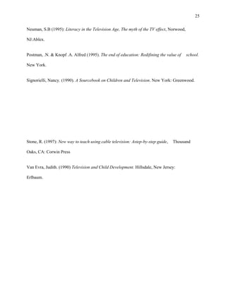 25
Neuman, S.B (1995): Literacy in the Television Age, The myth of the TV effect, Norwood,
NJ:Ablex.
Postman, .N. & Knopf .A. Alfred (1995). The end of education: Redifining the value of school.
New York.
Signorielli, Nancy. (1990). A Sourcebook on Children and Television. New York: Greenwood.
Stone, R. (1997): New way to teach using cable television: Astep-by-step guide, Thousand
Oaks, CA: Corwin Press
Van Evra, Judith. (1990) Television and Child Development. Hillsdale, New Jersey:
Erlbaum.
 