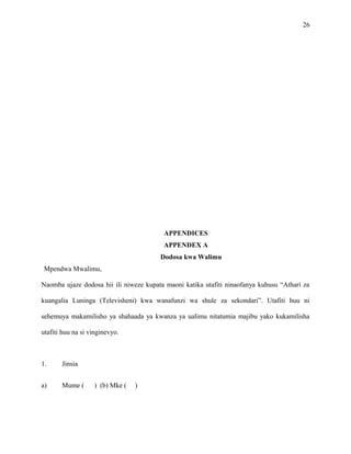 26
APPENDICES
APPENDEX A
Dodosa kwa Walimu
Mpendwa Mwalimu,
Naomba ujaze dodosa hii ili niweze kupata maoni katika utafiti ninaofanya kuhusu “Athari za
kuangalia Luninga (Televisheni) kwa wanafunzi wa shule za sekondari”. Utafiti huu ni
sehemuya makamilisho ya shahaada ya kwanza ya ualimu nitatumia majibu yako kukamilisha
utafiti huu na si vinginevyo.
1. Jinsia
a) Mume ( ) (b) Mke ( )
 