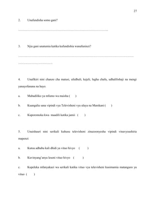 27
2. Unafundisha somo gani?
……………………………………………………………………………..
3. Njia gani unatumia katika kufundishia wanafuninzi?
……………………………………………………………………………………………………
…………………………….
4. Unafikiri nini chanzo cha matusi, ufedhuli, kejeli, lugha chafu, udhalilishaji na mengi
yanayofanana na hayo.
a. Mabadiliko ya mfumo wa maisha ( )
b. Kuangalia sana vipindi vya Televisheni vya ulaya na Marekani ( )
c. Kuporomoka kwa maadili katika jamii ( )
5. Unaishauri nini serikali kuhusu televisheni zinazoonyesha vipindi vinavyoashiria
mapenzi
a. Kutoa adhabu kali dhidi ya vituo hivyo ( )
b. Kuvinyang’anya leseni vituo hivyo ( )
c. Kupeleka mfanyakazi wa serikali katika vituo vya televisheni kusimamia matangazo ya
vituo ( )
 