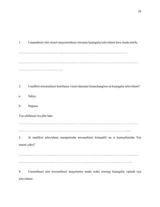 28
1. Unamshauri nini mzazi anayemruhusu mwanae kuangalia televisheni kwa muda mrefu.
…………………………………………………………………………………………..
……………………………………………………………………………………………………
……………………………………
2. Unafikiri mwanafunzi kutofanya vizuri darasani kunachangiwa na kuangalia televisheni?
a. Ndiyo
b. Hapana
Toa ufafanuzi wa jibu lako
……………………………………………………………………………………………………
………………………………………………………………………………………….......
3. Je unafikiri televisheni inampotosha mwanafunzi kimaadili na si kumuelimisha Toa
maoni yako?
……………………………………………………………………………………………………
………………………………………………………………………………………………
4. Unamshauri nini mwanafunzi anayetumia muda wake mwingi kuangalia vipindi vya
televisheni.
 