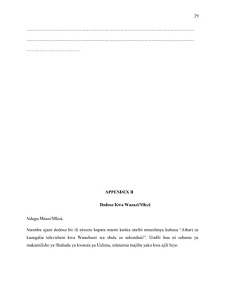 29
……………………………………………………………………………………………………
……………………………………………………………………………………………………
………………………………
APPENDEX B
Dodoso Kwa Wazazi/Mlezi
Ndugu Mzazi/Mlezi,
Naomba ujaze dodoso hii ili niweze kupata maoni katika utafiti ninaofanya kuhusu “Athari za
kuangalia televisheni kwa Wanafunzi wa shule za sekondarii”. Utafiti huu ni sehemu ya
makamilisho ya Shahada ya kwanza ya Ualimu, nitatumia majibu yako kwa ajili hiyo.
 