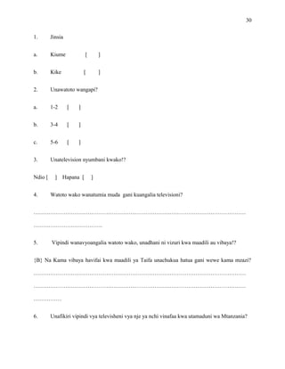 30
1. Jinsia
a. Kiume [ ]
b. Kike [ ]
2. Unawatoto wangapi?
a. 1-2 [ ]
b. 3-4 [ ]
c. 5-6 [ ]
3. Unatelevision nyumbani kwako!?
Ndio [ ] Hapana [ ]
4. Watoto wako wanatumia muda gani kuangalia televisioni?
……………………………………………………………………………………………………
……………………………….
5. Vipindi wanavyoangalia watoto wako, unadhani ni vizuri kwa maadili au vibaya!?
{B} Na Kama vibaya havifai kwa maadili ya Taifa unachukua hatua gani wewe kama mzazi?
……………………………………………………………………………………………………
……………………………………………………………………………………………………
……………
6. Unafikiri vipindi vya televisheni vya nje ya nchi vinafaa kwa utamaduni wa Mtanzania?
 