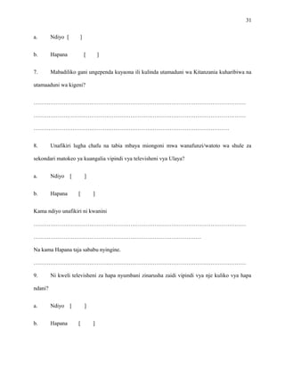 31
a. Ndiyo [ ]
b. Hapana [ ]
7. Mabadiliko gani ungependa kuyaona ili kulinda utamaduni wa Kitanzania kuharibiwa na
utamaaduni wa kigeni?
……………………………………………………………………………………………………
……………………………………………………………………………………………………
……………………………………………………………………………………………
8. Unafikiri lugha chafu na tabia mbaya miongoni mwa wanafunzi/watoto wa shule za
sekondari matokeo ya kuangalia vipindi vya televisheni vya Ulaya?
a. Ndiyo [ ]
b. Hapana [ ]
Kama ndiyo unafikiri ni kwanini
……………………………………………………………………………………………………
………………………………………………………………………………
Na kama Hapana taja sababu nyingine.
……………………………………………………………………………………………………
9. Ni kweli televisheni za hapa nyumbani zinarusha zaidi vipindi vya nje kuliko vya hapa
ndani?
a. Ndiyo [ ]
b. Hapana [ ]
 