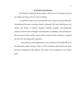 iv
ACKNOWLEDGEMENTS
First I would to thank God for his guidance all the way to this moment for giving
me courage and energy to do my work accordingly.
I would like to express my sincere gratitude to the Tumain University Makumira,
for granting me the chance to pursue a degree in education. My sincere thanks goes to the
teachers and Student of educare secondary, Kihonda secondary and Presbyterian
seminary schools for their willingness and enthusiasm in responding to the questionnaires
that were given to them, and the parents of those schools for their willingness to respond
the interviews and sharing their experiences.
I also extend my sincere appreciation to my supervisor, Mr. Kanaael Mbise for
his sympathetic support, sharing of ideas as well as intellectual advice that he has given
me from the beginning of the selection of the topic, till the completion of my research
paper.
 