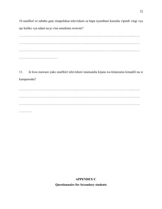 32
10 unafikiri ni sababu gani zinapelekea televisheni za hapa nyumbani kurusha vipindi vingi vya
nje kuliko vya ndani na je vina umuhimu wowote?
……………………………………………………………………………………………………
……………………………………………………………………………………………………
……………………………………………………………………………………………………
………………………………
11. Je kwa mawazo yako unafikiri televisheni inamsaidia kijana wa kitanzania kimadili na si
kumpotosha?
……………………………………………………………………………………………………
……………………………………………………………………………………………………
……………………………………………………………………………………………………
…………
APPENDEX C
Questionnaire for Secondary students
 