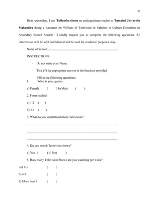 33
Dear respondent, I am Tuilumba simon an undergraduate student at Tumaini University
Makumira doing a Research on “Effects of Television in Relation to Culture Distortion on
Secondary School Student” I kindly request you to complete the following questions. All
information will be kept confidential and be used for academic purposes only.
Name of School:..........................................................................................
INSTRUCTIONS:
- Do not write your Name.
- Tick (√) the appropriate answer in the brackets provided.
- Fill in the following questions:-
1. What is your gender
a) Female ( ) b) Male ( )
2. Form studied
a) 1-2 ( )
b) 3-4 ( )
3. What do you understand about Television?
....................................................................................................................
....................................................................................................................
....................................................................................................................
4. Do you watch Television shows?
a) Yes ( ) b) No( )
5. How many Television Shows are you watching per week?
i.a) 1-3 ( )
b) 4-5 ( )
d) More than 6 ( )
 