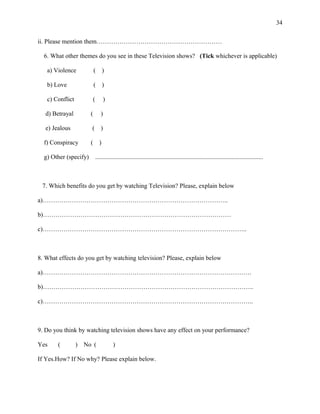 34
ii. Please mention them……………………………………………………
6. What other themes do you see in these Television shows? (Tick whichever is applicable)
a) Violence ( )
b) Love ( )
c) Conflict ( )
d) Betrayal ( )
e) Jealous ( )
f) Conspiracy ( )
g) Other (specify) ...........................................................................................................
7. Which benefits do you get by watching Television? Please, explain below
a)……………………………………………………………………………..
b)………………………………………………………………………………
c)……………………………………………………………………………………..
8. What effects do you get by watching television? Please, explain below
a)……………………………………………………………………………………….
b)………………………………………………………………………………………..
c)………………………………………………………………………………………..
9. Do you think by watching television shows have any effect on your performance?
Yes ( ) No ( )
If Yes.How? If No why? Please explain below.
 