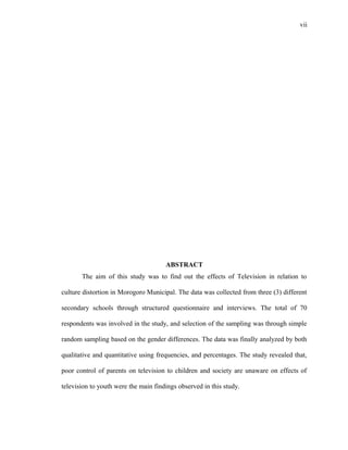 vii
ABSTRACT
The aim of this study was to find out the effects of Television in relation to
culture distortion in Morogoro Municipal. The data was collected from three (3) different
secondary schools through structured questionnaire and interviews. The total of 70
respondents was involved in the study, and selection of the sampling was through simple
random sampling based on the gender differences. The data was finally analyzed by both
qualitative and quantitative using frequencies, and percentages. The study revealed that,
poor control of parents on television to children and society are unaware on effects of
television to youth were the main findings observed in this study.
 