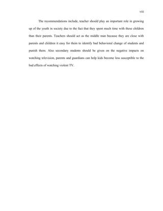 viii
The recommendations include, teacher should play an important role in growing
up of the youth in society due to the fact that they spent much time with these children
than their parents. Teachers should act as the middle man because they are close with
parents and children it easy for them to identify bad behavioral change of students and
punish them. Also secondary students should be given on the negative impacts on
watching television, parents and guardians can help kids become less susceptible to the
bad effects of watching violent TV.
 