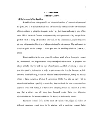 1
CHAPTER ONE
INTRODUCTION
1.1 Background of the Problem
Television is the most powerful and influential medium of communication around
the globe. Due to its powerful effect, most advertisers rely on television for advertisement
of their products to attract the teenagers as they are their target audience in most of the
cases. This is due to the fact that teenagers are easy to be persuaded to buy any particular
product which is being advertised on television. In the same manner, overall television
viewing influences the life style of adolescents in different manners. The adolescents in
America spend on the average 28 hours per week in watching television (UNESCO,
2000).
Thus television is the most powerful medium which affects through its content
i.e., infotainment. The purpose of this study is to explore the effect of T.V programs and
ads on attitude, behavior and life style of adolescents. An ideal advertising is aimed at
providing positive information in order to gain commercial benefits through a stylish,
attractive and refined way, which can persuade and compel the users, to buy the product
which is being advertised (Kotler & Armstrong, 1993). T.V ads are very vital in
expansion of business, especially in marketing. As television is the most popular medium
due to its sound with picture, it is the best tool for selling brands and services. It is often
said that a picture can tell more than thousand words, that’s why television
advertisements are the best to demonstrate the product in an attractive manner.
Television contents saved in the minds of viewers with jingles and voices of
different characters, which seem to be attached with a particular product, being
 