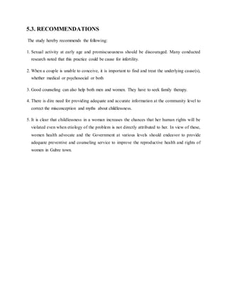 5.3. RECOMMENDATIONS
The study hereby recommends the following:
1. Sexual activity at early age and promiscuousness should be discouraged. Many conducted
research noted that this practice could be cause for infertility.
2. When a couple is unable to conceive, it is important to find and treat the underlying cause(s),
whether medical or psychosocial or both
3. Good counseling can also help both men and women. They have to seek family therapy.
4. There is dire need for providing adequate and accurate information at the community level to
correct the misconception and myths about childlessness.
5. It is clear that childlessness in a woman increases the chances that her human rights will be
violated even when etiology of the problem is not directly attributed to her. In view of these,
women health advocate and the Government at various levels should endeavor to provide
adequate preventive and counseling service to improve the reproductive health and rights of
women in Gubre town.
 