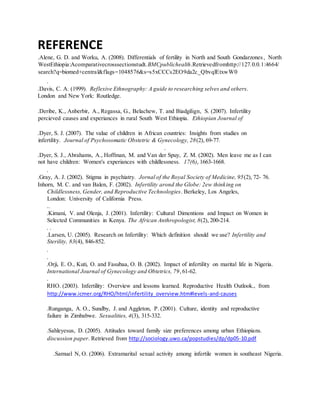 REFERENCE
.Alene, G. D. and Worku, A. (2008). Differentials of fertility in North and South Gondarzones, North
WestEthiopia:Acomparativecrosssectionstudt.BMCpublichealth.Retrievedfromhttp://127.0.0.1:4664/
search?q=biomed+central&flags=1048576&s=s5xCCCs2EO9da2c_QbvqlEtxwW0
.
.Davis, C. A. (1999). Reflexive Ethnography: A guide to researching selves and others.
London and New York: Routledge.
.Deribe, K., Anberbir, A., Regassa, G., Belachew, T. and Biadgilign, S. (2007). Infertility
percieved causes and experiances in rural South West Ethiopia. Ethiopian Journal of
.Dyer, S. J. (2007). The value of children in African countries: Insights from studies on
infertility. Journal of Psychosomatic Obstetric & Gynecology, 28(2), 69-77.
.
.Dyer, S. J., Abrahams, A., Hoffman, M. and Van der Spuy, Z. M. (2002). Men leave me as I can
not have children: Women's experiances with childlessness. 17(6), 1663-1668.
.
.Gray, A. J. (2002). Stigma in psychiatry. Jornal of the Royal Society of Medicine, 95(2), 72- 76.
Inhorn, M. C. and van Balen, F. (2002). Infertility arond the Globe: 2ew thinking on
Childlessness, Gender, and Reproductive Technologies. Berkeley, Los Angeles,
London: University of California Press.
..
.Kimani, V. and Olenja, J. (2001). Infertility: Cultural Dimentions and Impact on Women in
Selected Communities in Kenya. The African Anthropologist, 8(2), 200-214.
. .
.Larsen, U. (2005). Research on Infertility: Which definition should we use? Infertility and
Sterility, 83(4), 846-852.
.
.
.Orji, E. O., Kuti, O. and Fasubaa, O. B. (2002). Impact of infertility on marital life in Nigeria.
International Journal of Gynecology and Obtetrics, 79,61-62.
.
RHO. (2003). Infertility: Overview and lessons learned. Reproductive Health Outlook., from
http://www.icmer.org/RHO/html/infertility_overview.htm#levels-and-causes
.Runganga, A. O., Sundby, J. and Aggleton, P. (2001). Culture, identity and reproductive
failure in Zimbabwe. Sexualities, 4(3), 315-332.
.Sahleyesus, D. (2005). Attitudes toward family size preferences among urban Ethiopians.
discussion paper. Retrieved from http://sociology.uwo.ca/popstudies/dp/dp05-10.pdf
.Samuel N, O. (2006). Extramarital sexual activity among infertile women in southeast Nigeria.
 