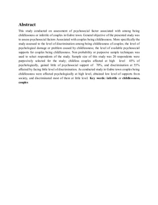 Abstract
This study conducted on assessment of psychosocial factor associated with among being
childlessness or infertile of couples in Gubre town. General objective of the presented study was
to assess psychosocial factors Associated with couples being childlessness. More specifically the
study assessed to the level of discrimination among being childlessness of couples; the level of
psychological damage or problem caused by childlessness; the level of available psychosocial
supports for couples being childlessness. Non probability or purposive sample techniques was
used to select respondents of the study. Sample size of this study was 20 respondents were
purposively selected for the study; childless couples affected at high level 45% of
psychologically, gained little of psychosocial support of 70%, and discrimination at 55%
affected by facing little level of discrimination. As conducted study in Gubre town couples being
childlessness were affected psychologically at high level, obtained low level of supports from
society, and discriminated most of them at little level. Key words: infertile or childlessness,
couples
 