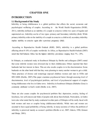 CHAPTER ONE
INTRODUCTION
1.1 Backgroundof the Study
Infertility or being childlessness is a global problem that affects the social, economic and
psychological wellbeing of couples. According to the World Health Organization (WHO,
2011), infertility defined as an inability of a couple to conceive within two years of regular and
unprotected sex. Infertility can be of two types: primary and Secondary infertility (ibid). While
primary infertility refers to the inability of a couple to conceive a child at all, secondary infertility
implies inability to conceive again after a previous pregnancy (ibid).
According to Reproductive Health Outlook (RHO, 2003), infertility is a global problem
affecting about 8-10% of couples worldwide. In Africa, as Reproductive Health Outlook (2003)
noted that Sub Saharan Africa has the highest infertility prevalence ranging from 7% - 29%.
In Ethiopia, as conducted study in Southwest Ethiopia by Deribe and colleagues (2007) noted
that some infertile women were divorced due to their childlessness. Others reported that their
husbands had lost interest in them. This are also results couples in to the discrimination. Some
husbands on the other hand told that they were planning to marry another woman to get a child.
These practices of divorce and remarriage exposed childless women and men to STDs and
HIV/AIDS (Deribe, 2007).This paper examines psychosocial factor through assessing level of
discrimination, level of psychological problem, and level of psychosocial support of couples
being childlessness who live in Gubre town. Infertility in Southwest Ethiopia (Illubabor Zone) is
commonly attributed to God’s wrath (Deribe et al., 2007).
These are also causes couples for psychosocial problem like: depression, anxiety, feeling of
loneliness, low self-esteem and think of peoples talk about them behinds. Particularly, in Gubre
town also what noted that by study conducted in other parts of Ethiopia will be really faced with
both women and men or couples being childlessness/infertile. While men and women are
assumed to have equal probability of being infertile, in many societies of Africa the problem of
infertility is perceived mainly as women’s problem (Deribe et al., 2007; Inhorn, 1996; Kimani
and Olenja, 2001).
 
