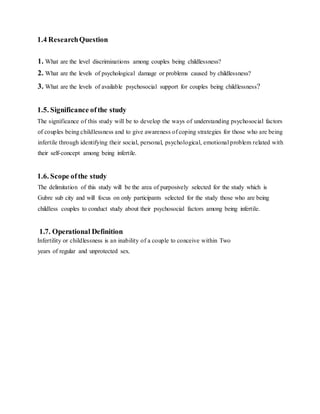 1.4 ResearchQuestion
1. What are the level discriminations among couples being childlessness?
2. What are the levels of psychological damage or problems caused by childlessness?
3. What are the levels of available psychosocial support for couples being childlessness?
1.5. Significance ofthe study
The significance of this study will be to develop the ways of understanding psychosocial factors
of couples being childlessness and to give awareness of coping strategies for those who are being
infertile through identifying their social, personal, psychological, emotional problem related with
their self-concept among being infertile.
1.6. Scope ofthe study
The delimitation of this study will be the area of purposively selected for the study which is
Gubre sub city and will focus on only participants selected for the study those who are being
childless couples to conduct study about their psychosocial factors among being infertile.
1.7. Operational Definition
Infertility or childlessness is an inability of a couple to conceive within Two
years of regular and unprotected sex.
 