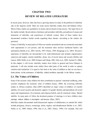 CHAPTER TWO
REVIEW OF RELATED LITERATURE
In recent years, however, there has been a growing interest in study in the problem of infertility
also in the majority world. There are some recent infertility studies from sub-Saharan Africa.
Most of these studies are quantitative in nature and are based on big surveys. The major focus of
the studies include: the prevalence of primary and secondary infertility, perceptions of causes and
treatments of infertility, and experiences of infertile women. Most of these studies have
documented somehow similar results regarding these themes. According to the studies, the
perceived
Causes of infertility in many parts of Africa are mainly nonmedical and are commonly associated
with supernatural or evil powers, and the treatment often involves traditional healers and
spiritualists (Deribe et al., 2007; Gerrits, 1997; Pearce, 1999; Runganga et al., 2001). Women’s
experience of infertility are documented to be multi-dimensional and includes stigmatization,
ostracism and neglect, marital instability, abuse, loss of social status and security (Hollos and
Larsen, 2008; Hollos et al., 2009; Kimani and Olenja, 2001; Orji et al., 2002; Samuel N, 2006).
In this chapter, I will review infertility studies from Africa in general and from Ethiopia in
particular. I will also include some studies from other parts of the world in order to capture
variation and similarities. It is good to first look at the value of children so that we can have a
better picture on the seriousness of infertility related problems especially in the African context.
2.1. The Values of Children
Some of the societies value children for their contribution to parents’ emotional wellbeing, other
societies emphasize the economic value of children (Lancy, 2008). By reviewing infertility
studies in African countries, Dyer (2007) identified six major values of children: (1) marital
stability, (2) social security and domestic support, (3) gender identity and parenthood, (4) social
status and stigmatization, (5) continuity and religious beliefs, and (6) emotional values. Marital
stability: In many parts of Africa the dominant purpose of marriage is to have children since
marriage without children is incomplete and insecure (Dyer, 2007).
Infertility studies documented multi-dimensional impacts of childlessness on marital life which
include polygamy, divorce, remarriage, abuse, neglect, and abandonment (Deribe et al., 2007;
Hollos et al., 2009; Inhorn, 1996; Orji et al., 2002; Pearce, 1999). For example, Orji and
 