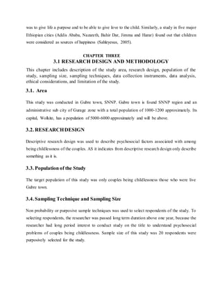 was to give life a purpose and to be able to give love to the child. Similarly, a study in five major
Ethiopian cities (Addis Ababa, Nazareth, Bahir Dar, Jimma and Harar) found out that children
were considered as sources of happiness (Sahleyesus, 2005).
CHAPTER THREE
3.1 RESEARCH DESIGN AND METHODOLOGY
This chapter includes description of the study area, research design, population of the
study, sampling size, sampling techniques, data collection instruments, data analysis,
ethical considerations, and limitation of the study.
3.1. Area
This study was conducted in Gubre town, SNNP. Gubre town is found SNNP region and an
administrative sub city of Gurage zone with a total population of 1000-1200 approximately. Its
capital, Wolkite, has a population of 5000-6000 approximately and will be above.
3.2. RESEARCHDESIGN
Descriptive research design was used to describe psychosocial factors associated with among
being childlessness of the couples. AS it indicates from descriptive research design only describe
something as it is.
3.3. Population of the Study
The target population of this study was only couples being childlessness those who were live
Gubre town.
3.4. Sampling Technique and Sampling Size
Non probability or purposive sample techniques was used to select respondents of the study. To
selecting respondents, the researcher was passed long term duration above one year, because the
researcher had long period interest to conduct study on the title to understand psychosocial
problems of couples being childlessness. Sample size of this study was 20 respondents were
purposively selected for the study.
 