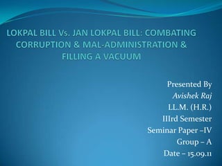 LOKPAL BILL Vs. JAN LOKPAL BILL: COMBATING CORRUPTION & MAL-ADMINISTRATION & FILLING A VACUUM Presented By  Avishek Raj LL.M. (H.R.) IIIrd Semester Seminar Paper –IV Group – A Date – 15.09.11  