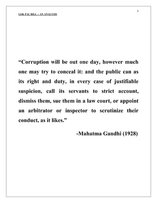 “Corruption will be out one day, however much one may try to conceal it: and the public can as its right and duty, in every case of justifiable suspicion, call its servants to strict account, dismiss them, sue them in a law court, or appoint an arbitrator or inspector to scrutinize their conduct, as it likes.”<br />                                         -Mahatma Gandhi (1928)<br />INTRODUCTION:<br />India is a country where honesty and integrity in public and private life have been glorified and upheld in great epics such as the Vedas, Upanishads and in the books and practices of every religion practiced here. Yet, India today is one of the most corrupt countries in the world. Bringing public servants under a scanner which makes them strictly accountable is the start of a movement against corruption in India. And one significant step in attacking the spectre of corruption in India will be the implementation of the lok pal bill.<br />The Indian Lokpal is synonymous to the institution of Ombudsman existing in the Scandinavian countries. The office of the ombudsman originated in Sweden in 1809 A.D., and adopted eventually by many nations 'as a bulwark of democratic government against the tyranny of officialdom'. Ombudsman is a Swedish word that stands for quot;
an officer appointed by the legislature to handle complaints against administrative and judicial action. Traditionally the ombudsman is appointed based on unanimity among all political parties supporting the proposal. The incumbent, though appointed by the legislature, is an independent functionary - independent of all the three organs of the state, but reports to the legislature. The Ombudsman can act both on the basis of complaints made by citizens, or suo moto. She/he can look into allegations of corruption as well as mal-administration. <br />The functionary is called by different names in different countries; its power and functions also vary. In the Scandinavian countries (Sweden, Denmark, Finland, Norway) he is called the 'Ombudsman'. He can take cognizance of the citizens' grievance by either directly receiving complaints from the public or suo moto on the basis of information provided by the interested persons, or from newspapers, etc. However, in the U.K. the functionary - known as the Parliamentary Commissioner - can receive complains only through members of parliament. <br />The ombudsmen can investigate a complaint by themselves or through any public or private agency. After investigation, in Sweden and Finland, the Ombudsman has the power to prosecute erring public servants; whereas in Denmark, he can only order prosecution. However, the power of prosecution is very rarely used. The strength of the ombudsman lies in the publicity attached to the office, and the negative view that attaches itself to all that the office scrutinises. In Sweden and Finland, ombudsmen can also supervise the courts. In other countries, their authority is only over the non-judicial public servants. In almost all the cases they deal with complaints relating to both corruption and mal-administration.<br />HISTORY:<br />The misdeeds committed during the Emergency remind us of the necessity of including the PM within the purview of the Lokpal.<br />The basic idea of the Lok Pal is borrowed from the office of ombudsman, which has played an effective role in checking corruption and wrong-doing in Scandinavian and other nations.<br />In early 1960s, mounting corruption in public administration set the winds blowing in favour of an Ombudsman in India too. <br />The Administrative Reforms Commission (ARC) set up in 1966 recommended the constitution of a two-tier machinery - of a Lokpal at the Centre, and Lokayukt(a)s in the states. The ARC while recommending the constitution of Lokpal was convinced that such an institution was justified not only for removing the sense of injustice from the minds of adversely affected citizens but also necessary to instill public confidence in the efficiency of administrative machinery. Following this, the Lokpal Bill was for the first time presented during the fourth Lok Sabha in 1968, and was passed there in 1969. <br />However, while it was pending in the Rajya Sabha, the Lok Sabha was dissolved, resulting the first death of the bill. The bill was revived in 1971, 1977, 1985, 1989, 1996, 1998, 2001, 2005 and most recently in 2008.<br /> Each time, after the bill was introduced to the house, it was referred to some committee for improvements - a joint committee of parliament, or a departmental standing committee of the Home Ministry - and before the government could take a final stand on the issue the house was dissolved. <br />There are as many as 17 states where the institution of Lokayukta has been constituted, beginning with Orissa in 1971. However the power, function and jurisdiction of Lokayuktas are not uniform in the country. <br />In some states it has been applicable to all the elected representatives including the CM. In some other states legislators have been deliberately kept out of his purview. Often, lacunae have been left in legislation creating the office, apparently to keep the elected representatives outside meaningful jurisdiction of the Lokayukta, even when the laws appear to include them. Lokayuktas have not been provided with their independent investigative machinery making them dependent on the government agencies, which leaves enough scope for the politicians and the bureaucrats to tinker with the processes of investigation. <br />Objectives of the bill:<br />The Lokpal was visualized as the watchdog institution on ministerial probity. Broadly the provisions of different bills empowered the Lokpal to investigate corruption cases against political persons at the Central level. Some important features of the Lokpal Bill have varied over the years; in its most recent avatar, the bill contains the following. <br /> The main objective is to provide speedy, cheaper from of justice to people.<br /> <br />Members:<br /> Lokpal is to be a three member body with a chairperson who is or has been a chief justice or judge of the Supreme Court; and its two other members who are or have been judges or chief justices of high courts around the country. <br />Appointment :The chairperson and members shall be appointed by the President by warrant under his hand and seal on the recommendation of a committee consisting of the following persons. It's not clear whether the committee has to make a unanimous decision or a majority decision will do. (a) The Vice-President (Chairman) (b) The PM (c) The Speaker of LS (d) Home Minister (e) Leader of the House, other than the house in which PM is a member. (f) Leaders of Opposition of both the houses. <br />Independence of the Office: <br />In order to ensure the independence of functioning of the august office, the following provisions have been incorporated. <br />Appointment is to be made on the recommendation of a committee. <br />The Lokpal is ineligible to hold any office of profit under Government of India or of any state, or similar such posts after retirement. <br />Fixed tenure of three years and can be removed only on the ground of proven misbehaviour or incapacity after an inquiry made by CJI and two senior most judges of SC. <br />Lokpal will have its own administrative machinery for conducting investigations. <br />Salary of Lokpal is to be charged on the Consolidated Fund of India.<br />Jurisdiction of Lokpal: <br />The central level political functionaries like the Council of Ministers including the Prime Minister, the Members of Parliament etc. <br />He can not inquire into any allegation against the PM in relation to latter's functions of national security and public order. <br />Complaints of offence committed within 10 years from the date of complaint can be taken up for investigation, not beyond this period. <br />Any person other than a public servant can make a complaint. The Lokpal is supposed to complete the inquiry within a period of six months. The Lokpal has the power of a civil court to summon any person or authority. After investigation, the ombudsman can only recommend actions to be taken by the competent authority. A number of safeguards have been taken to discourage false complains or complain of malafide intent. <br />He can order search and seizure operations. <br />He shall present annually to the President the reports of investigation and the latter with the action take report has to put it before the both houses of parliament. <br />It may be noted that the Lokpal is supposed to investigate cases of corruption only, and not address himself to redressing grievances in respect of injustices and hardship caused by maladministration. <br />THE CURRENT SITUATION:<br />Very recently a highly discouraging phenomenon has come to light, that is, the prevalence of corruption in the subordinate courts and even in High Courts. Probably due to this, the present government has planned to bring the Judiciary within the purview of Lok pal; this is one reason why the Bill has been referred to the Group of Ministers. However given the history of Lok pal bill, there is a constant risk that the bill will simply lapse because no conclusion is reached within the life of this Lok Sabha! <br />The political fraternity is understandably opposed to a Lok pal, since the purported target of the Lokpal is mainly the politicians themselves. The publicly stated reason for the current delay is that some important issues are as yet unresolved.<br />CONCLUSION:<br />In the regular dispensation of government there are implicit and explicit ways that citizens can voice their grievances and demand change. But these are often difficult. Within administrative departments, for example, any decision of one official can be appealed to a higher official, all the way up to the head of a department. However, this mechanism has inherent flaws. Higher officers enjoy departmental fraternity with those against whom complaints are made, and both sail the same boat. Therefore their impartiality in judging appeals is always doubted. On the legislative side, an individual can approach the member representing his constituency for his demands. But given the absence of easy access of an ordinary citizen to his representative, this has more remained a myth more than reality. Among the organs of state, the Judiciary has proved itself to have highest credibility in protecting individual rights. However, due to procedural complexities involved in court cases - right from filing a case to the delivery of final verdict - there are inevitable delays of justice, which often are also denial of justice. <br />The existing devices for checks on elected and administrative officials have not been effective, as the growing instances of corruption cases suggest. The Central Vigilance Commission (CVC) is designed to inquire into allegations of corruption by administrative officials only. The CBI, the premier investigating agency of the country, functions under the supervision of the Ministry of Personnel, Public grievances and Pensions (under the Prime Minister) and is therefore not immune from political pressures during investigation. Indeed, the lack of independence and professionalism of CBI has been castigated by the Supreme Court often in recent times. All these have necessitated the creation of Lokpal with its own investigating team in earliest possible occasion. <br />Therefore, there is a need for a mechanism that would adopt very simple, independent, speedy and cheaper means of delivering justice by redressing the grievances of the people. Examples from various countries suggest that the institution of ombudsman has very successfully fought against corruption and unscrupulous administrative decisions by public servants, and acted as a real guardian of democracy and civil rights. <br />                    By :-      JIMI GANDHI     <br />                                                                                                          SEMESTER 2<br />                    NATIONAL INSTITUTE OF MASS COMMUNICATION AND JOURNALISM                                                              <br />,[object Object]