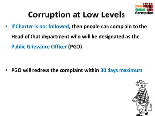 Corruption at Low Levels   If Charter is not followed , then people can complain to the Head of that department who will be designated as the  Public Grievance Officer  (PGO) PGO will redress the complaint within  30 days maximum  