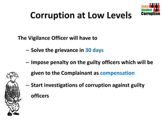 Corruption at Low Levels The Vigilance Officer will have to  Solve the grievance in  30 days Impose penalty on the guilty officers which will be given to the Complainant as  compensation   Start investigations of corruption against guilty officers  