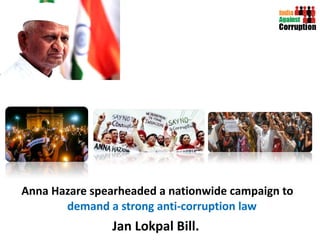 Anna Hazare spearheaded a nationwide campaign to  demand a strong anti-corruption law  Jan Lokpal Bill.  