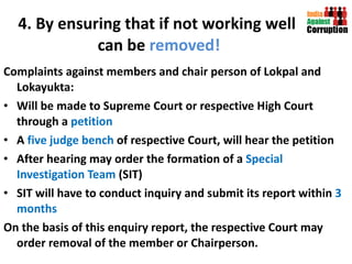 4. By ensuring that if not working well  can be  removed! Complaints against members and chair person of Lokpal and Lokayukta: Will be made to Supreme Court or respective High Court through a  petition A  five judge bench  of respective Court, will hear the petition After hearing may order the formation of a  Special Investigation Team  (SIT) SIT will have to conduct inquiry and submit its report within  3 months On the basis of this enquiry report, the respective Court may order removal of the member or Chairperson.  