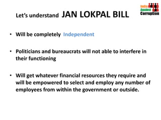 Let’s understand  JAN LOKPAL BILL Will be completely  Independent  Politicians and bureaucrats will not able to interfere in their functioning Will get whatever financial resources they require and will be empowered to select and employ any number of employees from within the government or outside. 
