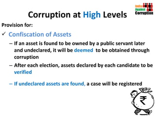 Corruption at  High  Levels Provision for: Confiscation of Assets If an asset is found to be owned by a public servant later and undeclared, it will be  deemed  to be obtained through corruption After each election, assets declared by each candidate to be  verified  If undeclared assets are found ,  a case will be registered 