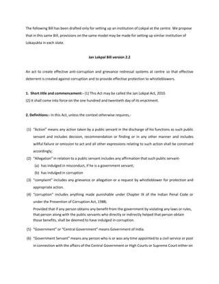 The following Bill has been drafted only for setting up an institution of Lokpal at the centre. We propose
that in this same Bill, provisions on the same model may be made for setting up similar institution of
Lokayukta in each state.


                                         Jan Lokpal Bill version 2.2


An act to create effective anti-corruption and grievance redressal systems at centre so that effective
deterrent is created against corruption and to provide effective protection to whistleblowers.


1. Short title and commencement:- (1) This Act may be called the Jan Lokpal Act, 2010.
(2) It shall come into force on the one hundred and twentieth day of its enactment.


2. Definitions:- In this Act, unless the context otherwise requires,-


(1) “Action” means any action taken by a public servant in the discharge of his functions as such public
    servant and includes decision, recommendation or finding or in any other manner and includes
    willful failure or omission to act and all other expressions relating to such action shall be construed
    accordingly;
(2) “Allegation” in relation to a public servant includes any affirmation that such public servant-
     (a) has indulged in misconduct, if he is a government servant;
     (b) has indulged in corruption
(3) “complaint” includes any grievance or allegation or a request by whistleblower for protection and
    appropriate action.
(4) “corruption” includes anything made punishable under Chapter IX of the Indian Penal Code or
    under the Prevention of Corruption Act, 1988;
    Provided that if any person obtains any benefit from the government by violating any laws or rules,
    that person along with the public servants who directly or indirectly helped that person obtain
    those benefits, shall be deemed to have indulged in corruption.

(5) “Government” or “Central Government” means Government of India.

(6) “Government Servant” means any person who is or was any time appointed to a civil service or post
    in connection with the affairs of the Central Government or High Courts or Supreme Court either on
 