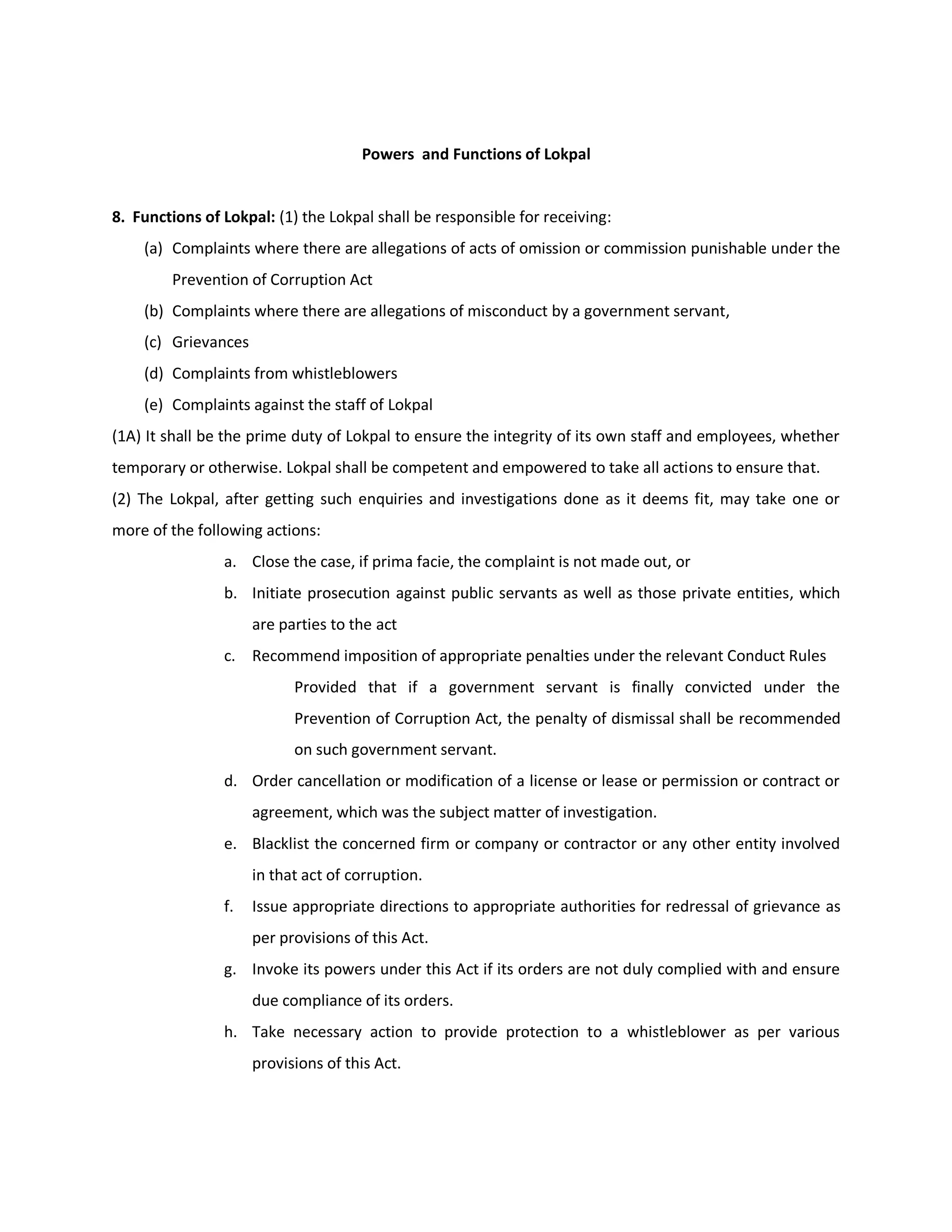 Powers and Functions of Lokpal


8. Functions of Lokpal: (1) the Lokpal shall be responsible for receiving:
    (a) Complaints where there are allegations of acts of omission or commission punishable under the
        Prevention of Corruption Act
    (b) Complaints where there are allegations of misconduct by a government servant,
    (c) Grievances
    (d) Complaints from whistleblowers
    (e) Complaints against the staff of Lokpal
(1A) It shall be the prime duty of Lokpal to ensure the integrity of its own staff and employees, whether
temporary or otherwise. Lokpal shall be competent and empowered to take all actions to ensure that.
(2) The Lokpal, after getting such enquiries and investigations done as it deems fit, may take one or
more of the following actions:
                a. Close the case, if prima facie, the complaint is not made out, or
                b. Initiate prosecution against public servants as well as those private entities, which
                     are parties to the act
                c. Recommend imposition of appropriate penalties under the relevant Conduct Rules
                           Provided that if a government servant is finally convicted under the
                           Prevention of Corruption Act, the penalty of dismissal shall be recommended
                           on such government servant.
                d. Order cancellation or modification of a license or lease or permission or contract or
                     agreement, which was the subject matter of investigation.
                e. Blacklist the concerned firm or company or contractor or any other entity involved
                     in that act of corruption.
                f.   Issue appropriate directions to appropriate authorities for redressal of grievance as
                     per provisions of this Act.
                g. Invoke its powers under this Act if its orders are not duly complied with and ensure
                     due compliance of its orders.
                h. Take necessary action to provide protection to a whistleblower as per various
                     provisions of this Act.
 