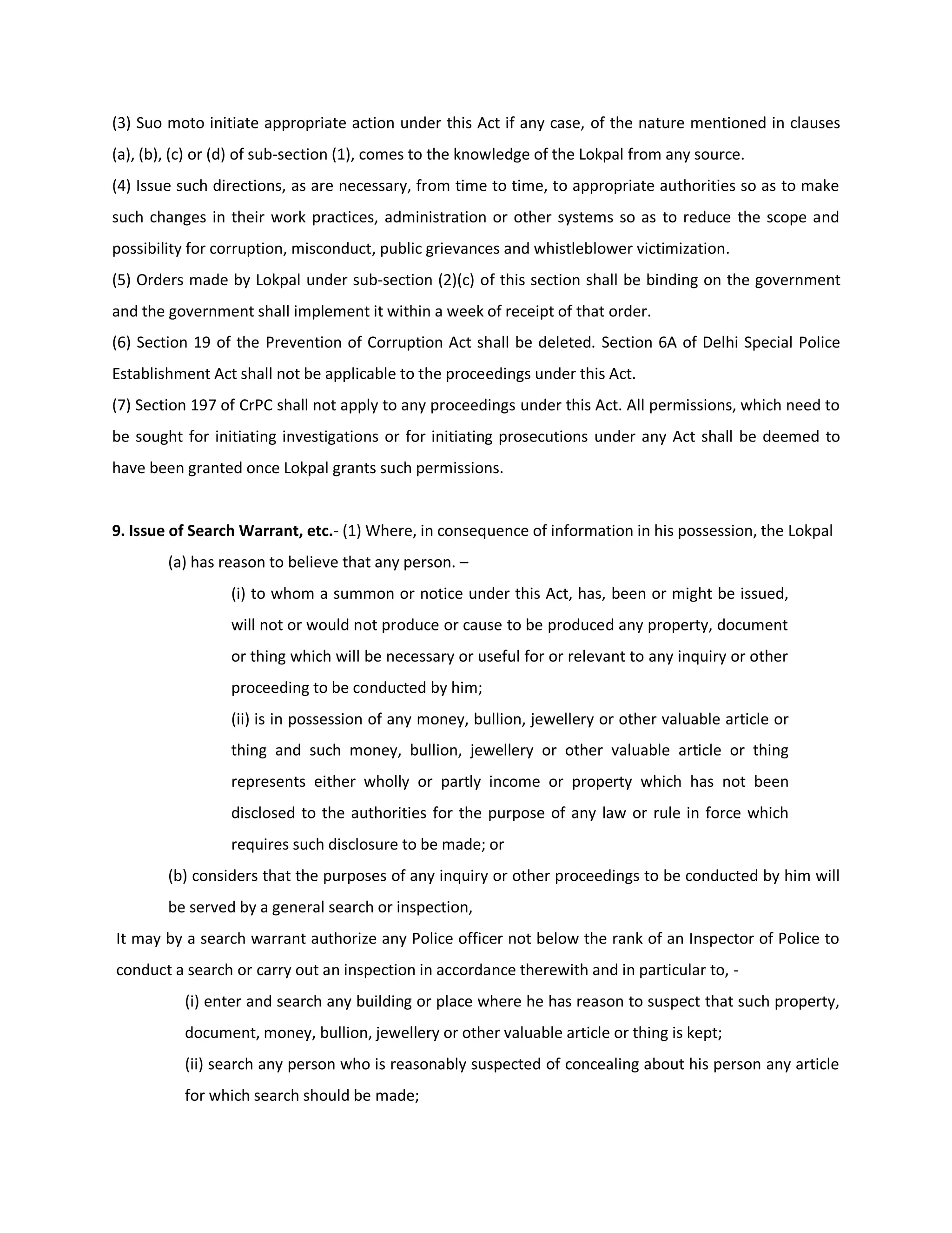 (3) Suo moto initiate appropriate action under this Act if any case, of the nature mentioned in clauses
(a), (b), (c) or (d) of sub-section (1), comes to the knowledge of the Lokpal from any source.
(4) Issue such directions, as are necessary, from time to time, to appropriate authorities so as to make
such changes in their work practices, administration or other systems so as to reduce the scope and
possibility for corruption, misconduct, public grievances and whistleblower victimization.
(5) Orders made by Lokpal under sub-section (2)(c) of this section shall be binding on the government
and the government shall implement it within a week of receipt of that order.
(6) Section 19 of the Prevention of Corruption Act shall be deleted. Section 6A of Delhi Special Police
Establishment Act shall not be applicable to the proceedings under this Act.
(7) Section 197 of CrPC shall not apply to any proceedings under this Act. All permissions, which need to
be sought for initiating investigations or for initiating prosecutions under any Act shall be deemed to
have been granted once Lokpal grants such permissions.


9. Issue of Search Warrant, etc.- (1) Where, in consequence of information in his possession, the Lokpal
        (a) has reason to believe that any person. –
                 (i) to whom a summon or notice under this Act, has, been or might be issued,
                 will not or would not produce or cause to be produced any property, document
                 or thing which will be necessary or useful for or relevant to any inquiry or other
                 proceeding to be conducted by him;
                 (ii) is in possession of any money, bullion, jewellery or other valuable article or
                 thing and such money, bullion, jewellery or other valuable article or thing
                 represents either wholly or partly income or property which has not been
                 disclosed to the authorities for the purpose of any law or rule in force which
                 requires such disclosure to be made; or
        (b) considers that the purposes of any inquiry or other proceedings to be conducted by him will
        be served by a general search or inspection,
It may by a search warrant authorize any Police officer not below the rank of an Inspector of Police to
conduct a search or carry out an inspection in accordance therewith and in particular to, -
          (i) enter and search any building or place where he has reason to suspect that such property,
          document, money, bullion, jewellery or other valuable article or thing is kept;
          (ii) search any person who is reasonably suspected of concealing about his person any article
          for which search should be made;
 