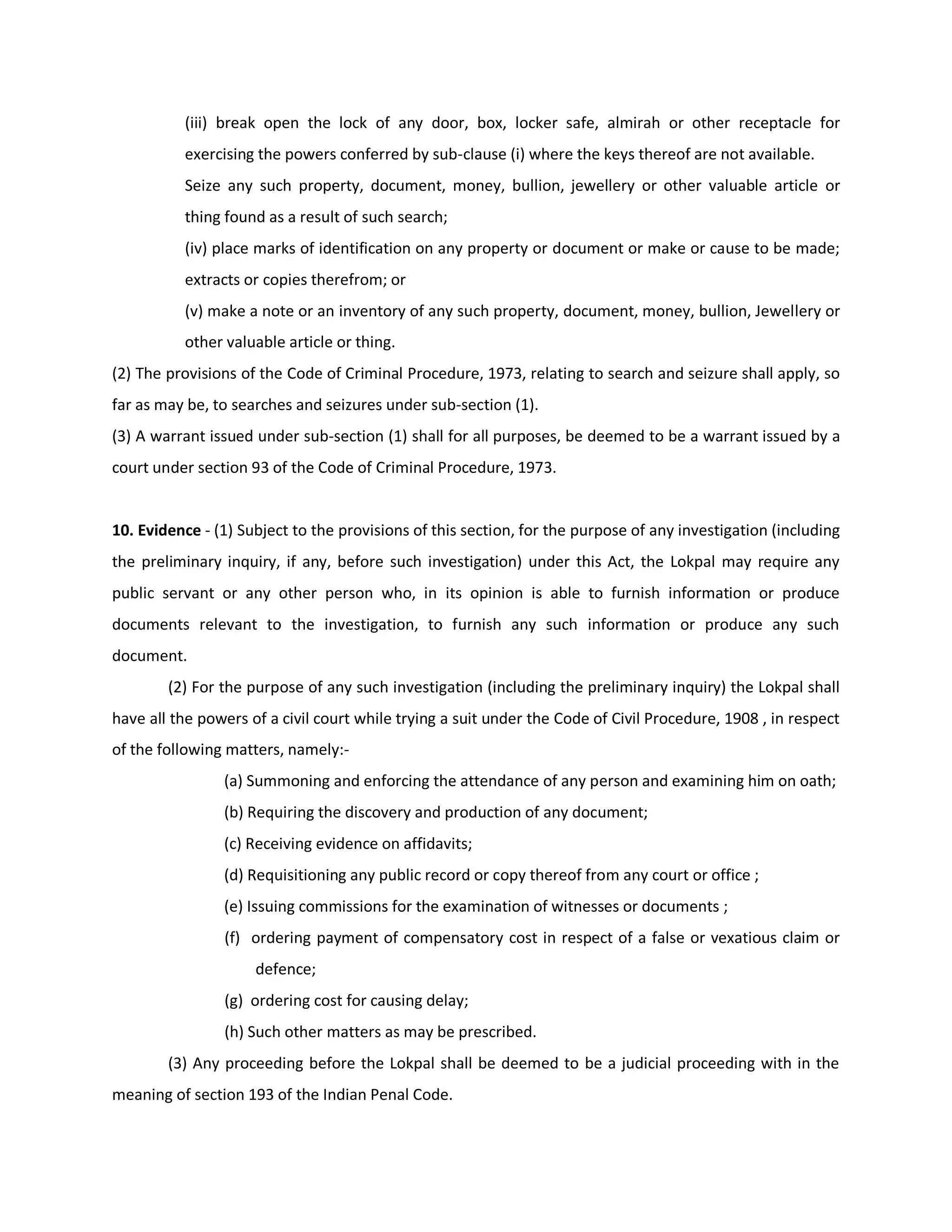 (iii) break open the lock of any door, box, locker safe, almirah or other receptacle for
          exercising the powers conferred by sub-clause (i) where the keys thereof are not available.
          Seize any such property, document, money, bullion, jewellery or other valuable article or
          thing found as a result of such search;
          (iv) place marks of identification on any property or document or make or cause to be made;
          extracts or copies therefrom; or
          (v) make a note or an inventory of any such property, document, money, bullion, Jewellery or
          other valuable article or thing.
(2) The provisions of the Code of Criminal Procedure, 1973, relating to search and seizure shall apply, so
far as may be, to searches and seizures under sub-section (1).
(3) A warrant issued under sub-section (1) shall for all purposes, be deemed to be a warrant issued by a
court under section 93 of the Code of Criminal Procedure, 1973.


10. Evidence - (1) Subject to the provisions of this section, for the purpose of any investigation (including
the preliminary inquiry, if any, before such investigation) under this Act, the Lokpal may require any
public servant or any other person who, in its opinion is able to furnish information or produce
documents relevant to the investigation, to furnish any such information or produce any such
document.
        (2) For the purpose of any such investigation (including the preliminary inquiry) the Lokpal shall
have all the powers of a civil court while trying a suit under the Code of Civil Procedure, 1908 , in respect
of the following matters, namely:-
                (a) Summoning and enforcing the attendance of any person and examining him on oath;
                (b) Requiring the discovery and production of any document;
                (c) Receiving evidence on affidavits;
                (d) Requisitioning any public record or copy thereof from any court or office ;
                (e) Issuing commissions for the examination of witnesses or documents ;
                (f) ordering payment of compensatory cost in respect of a false or vexatious claim or
                     defence;
                (g) ordering cost for causing delay;
                (h) Such other matters as may be prescribed.
        (3) Any proceeding before the Lokpal shall be deemed to be a judicial proceeding with in the
meaning of section 193 of the Indian Penal Code.
 