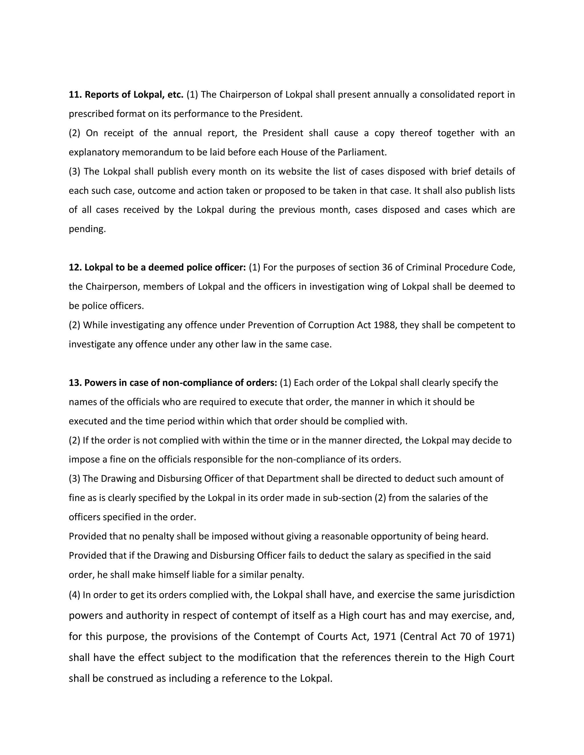 11. Reports of Lokpal, etc. (1) The Chairperson of Lokpal shall present annually a consolidated report in
prescribed format on its performance to the President.
(2) On receipt of the annual report, the President shall cause a copy thereof together with an
explanatory memorandum to be laid before each House of the Parliament.
(3) The Lokpal shall publish every month on its website the list of cases disposed with brief details of
each such case, outcome and action taken or proposed to be taken in that case. It shall also publish lists
of all cases received by the Lokpal during the previous month, cases disposed and cases which are
pending.


12. Lokpal to be a deemed police officer: (1) For the purposes of section 36 of Criminal Procedure Code,
the Chairperson, members of Lokpal and the officers in investigation wing of Lokpal shall be deemed to
be police officers.
(2) While investigating any offence under Prevention of Corruption Act 1988, they shall be competent to
investigate any offence under any other law in the same case.


13. Powers in case of non-compliance of orders: (1) Each order of the Lokpal shall clearly specify the
names of the officials who are required to execute that order, the manner in which it should be
executed and the time period within which that order should be complied with.
(2) If the order is not complied with within the time or in the manner directed, the Lokpal may decide to
impose a fine on the officials responsible for the non-compliance of its orders.
(3) The Drawing and Disbursing Officer of that Department shall be directed to deduct such amount of
fine as is clearly specified by the Lokpal in its order made in sub-section (2) from the salaries of the
officers specified in the order.
Provided that no penalty shall be imposed without giving a reasonable opportunity of being heard.
Provided that if the Drawing and Disbursing Officer fails to deduct the salary as specified in the said
order, he shall make himself liable for a similar penalty.
(4) In order to get its orders complied with, the Lokpal shall have, and exercise the same jurisdiction
powers and authority in respect of contempt of itself as a High court has and may exercise, and,
for this purpose, the provisions of the Contempt of Courts Act, 1971 (Central Act 70 of 1971)
shall have the effect subject to the modification that the references therein to the High Court
shall be construed as including a reference to the Lokpal.
 