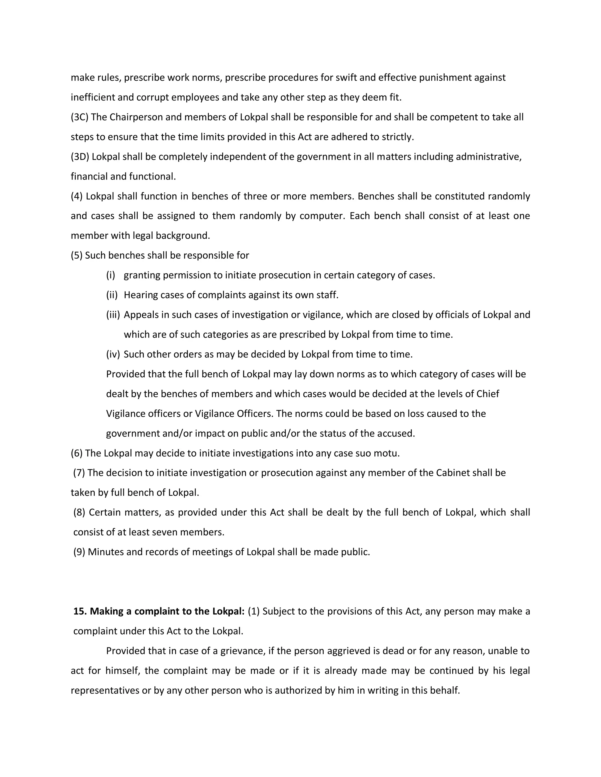 make rules, prescribe work norms, prescribe procedures for swift and effective punishment against
inefficient and corrupt employees and take any other step as they deem fit.
(3C) The Chairperson and members of Lokpal shall be responsible for and shall be competent to take all
steps to ensure that the time limits provided in this Act are adhered to strictly.
(3D) Lokpal shall be completely independent of the government in all matters including administrative,
financial and functional.
(4) Lokpal shall function in benches of three or more members. Benches shall be constituted randomly
and cases shall be assigned to them randomly by computer. Each bench shall consist of at least one
member with legal background.
(5) Such benches shall be responsible for
        (i) granting permission to initiate prosecution in certain category of cases.
        (ii) Hearing cases of complaints against its own staff.
        (iii) Appeals in such cases of investigation or vigilance, which are closed by officials of Lokpal and
            which are of such categories as are prescribed by Lokpal from time to time.
        (iv) Such other orders as may be decided by Lokpal from time to time.
        Provided that the full bench of Lokpal may lay down norms as to which category of cases will be
        dealt by the benches of members and which cases would be decided at the levels of Chief
        Vigilance officers or Vigilance Officers. The norms could be based on loss caused to the
        government and/or impact on public and/or the status of the accused.
(6) The Lokpal may decide to initiate investigations into any case suo motu.
(7) The decision to initiate investigation or prosecution against any member of the Cabinet shall be
taken by full bench of Lokpal.
(8) Certain matters, as provided under this Act shall be dealt by the full bench of Lokpal, which shall
consist of at least seven members.
(9) Minutes and records of meetings of Lokpal shall be made public.




15. Making a complaint to the Lokpal: (1) Subject to the provisions of this Act, any person may make a
complaint under this Act to the Lokpal.
        Provided that in case of a grievance, if the person aggrieved is dead or for any reason, unable to
act for himself, the complaint may be made or if it is already made may be continued by his legal
representatives or by any other person who is authorized by him in writing in this behalf.
 