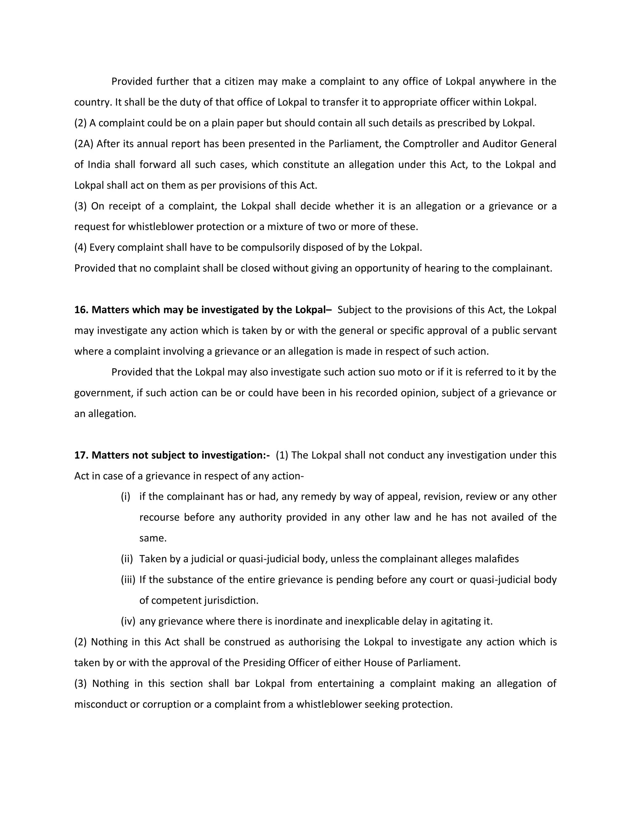 Provided further that a citizen may make a complaint to any office of Lokpal anywhere in the
country. It shall be the duty of that office of Lokpal to transfer it to appropriate officer within Lokpal.
(2) A complaint could be on a plain paper but should contain all such details as prescribed by Lokpal.
(2A) After its annual report has been presented in the Parliament, the Comptroller and Auditor General
of India shall forward all such cases, which constitute an allegation under this Act, to the Lokpal and
Lokpal shall act on them as per provisions of this Act.
(3) On receipt of a complaint, the Lokpal shall decide whether it is an allegation or a grievance or a
request for whistleblower protection or a mixture of two or more of these.
(4) Every complaint shall have to be compulsorily disposed of by the Lokpal.
Provided that no complaint shall be closed without giving an opportunity of hearing to the complainant.


16. Matters which may be investigated by the Lokpal– Subject to the provisions of this Act, the Lokpal
may investigate any action which is taken by or with the general or specific approval of a public servant
where a complaint involving a grievance or an allegation is made in respect of such action.
        Provided that the Lokpal may also investigate such action suo moto or if it is referred to it by the
government, if such action can be or could have been in his recorded opinion, subject of a grievance or
an allegation.


17. Matters not subject to investigation:- (1) The Lokpal shall not conduct any investigation under this
Act in case of a grievance in respect of any action-
          (i) if the complainant has or had, any remedy by way of appeal, revision, review or any other
                 recourse before any authority provided in any other law and he has not availed of the
                 same.
          (ii) Taken by a judicial or quasi-judicial body, unless the complainant alleges malafides
          (iii) If the substance of the entire grievance is pending before any court or quasi-judicial body
                 of competent jurisdiction.
          (iv) any grievance where there is inordinate and inexplicable delay in agitating it.
(2) Nothing in this Act shall be construed as authorising the Lokpal to investigate any action which is
taken by or with the approval of the Presiding Officer of either House of Parliament.
(3) Nothing in this section shall bar Lokpal from entertaining a complaint making an allegation of
misconduct or corruption or a complaint from a whistleblower seeking protection.
 