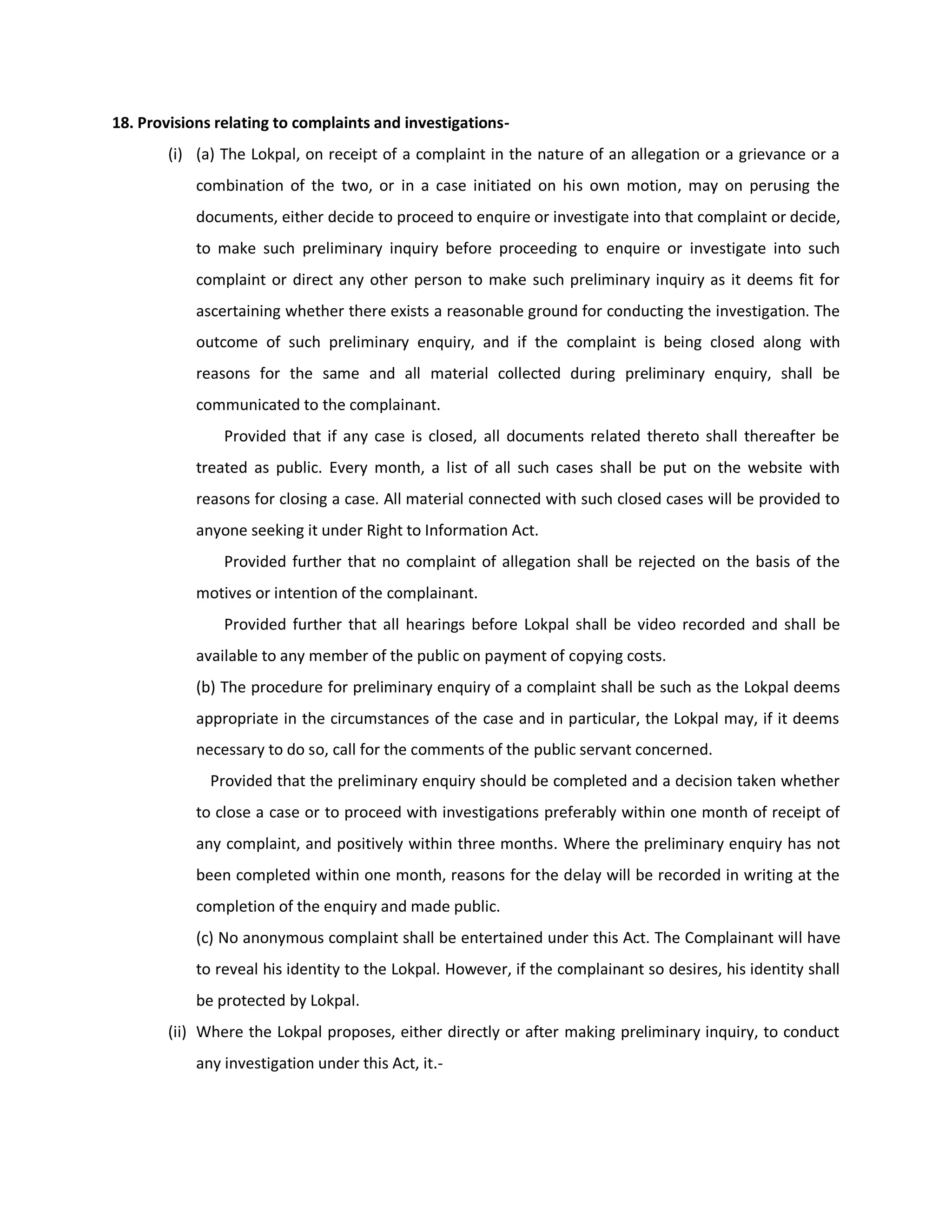18. Provisions relating to complaints and investigations-
        (i) (a) The Lokpal, on receipt of a complaint in the nature of an allegation or a grievance or a
            combination of the two, or in a case initiated on his own motion, may on perusing the
            documents, either decide to proceed to enquire or investigate into that complaint or decide,
            to make such preliminary inquiry before proceeding to enquire or investigate into such
            complaint or direct any other person to make such preliminary inquiry as it deems fit for
            ascertaining whether there exists a reasonable ground for conducting the investigation. The
            outcome of such preliminary enquiry, and if the complaint is being closed along with
            reasons for the same and all material collected during preliminary enquiry, shall be
            communicated to the complainant.
                Provided that if any case is closed, all documents related thereto shall thereafter be
            treated as public. Every month, a list of all such cases shall be put on the website with
            reasons for closing a case. All material connected with such closed cases will be provided to
            anyone seeking it under Right to Information Act.
                Provided further that no complaint of allegation shall be rejected on the basis of the
            motives or intention of the complainant.
                Provided further that all hearings before Lokpal shall be video recorded and shall be
            available to any member of the public on payment of copying costs.
            (b) The procedure for preliminary enquiry of a complaint shall be such as the Lokpal deems
            appropriate in the circumstances of the case and in particular, the Lokpal may, if it deems
            necessary to do so, call for the comments of the public servant concerned.
              Provided that the preliminary enquiry should be completed and a decision taken whether
            to close a case or to proceed with investigations preferably within one month of receipt of
            any complaint, and positively within three months. Where the preliminary enquiry has not
            been completed within one month, reasons for the delay will be recorded in writing at the
            completion of the enquiry and made public.
            (c) No anonymous complaint shall be entertained under this Act. The Complainant will have
            to reveal his identity to the Lokpal. However, if the complainant so desires, his identity shall
            be protected by Lokpal.
        (ii) Where the Lokpal proposes, either directly or after making preliminary inquiry, to conduct
            any investigation under this Act, it.-
 