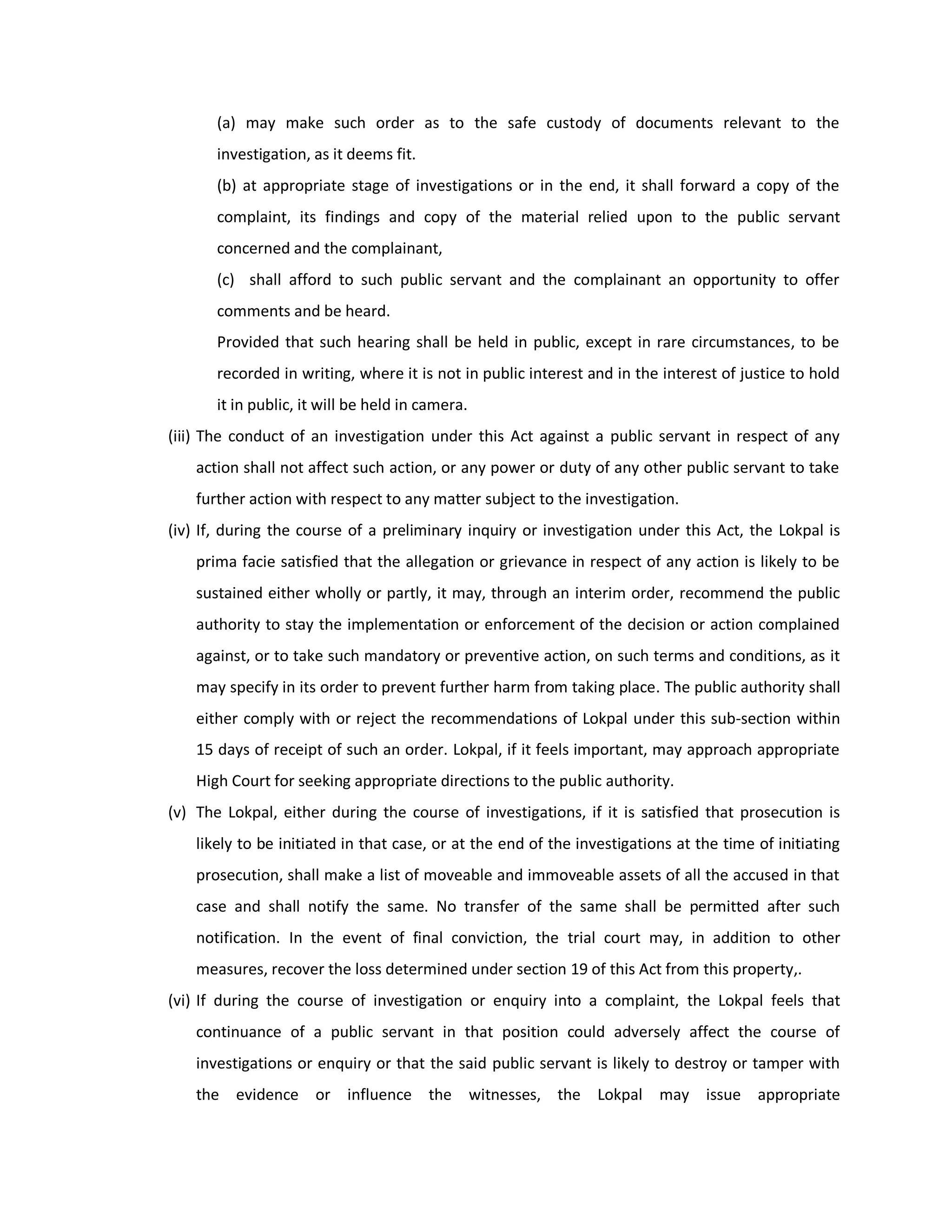 (a) may make such order as to the safe custody of documents relevant to the
       investigation, as it deems fit.
       (b) at appropriate stage of investigations or in the end, it shall forward a copy of the
       complaint, its findings and copy of the material relied upon to the public servant
       concerned and the complainant,
       (c) shall afford to such public servant and the complainant an opportunity to offer
       comments and be heard.
       Provided that such hearing shall be held in public, except in rare circumstances, to be
       recorded in writing, where it is not in public interest and in the interest of justice to hold
       it in public, it will be held in camera.
(iii) The conduct of an investigation under this Act against a public servant in respect of any
    action shall not affect such action, or any power or duty of any other public servant to take
    further action with respect to any matter subject to the investigation.
(iv) If, during the course of a preliminary inquiry or investigation under this Act, the Lokpal is
    prima facie satisfied that the allegation or grievance in respect of any action is likely to be
    sustained either wholly or partly, it may, through an interim order, recommend the public
    authority to stay the implementation or enforcement of the decision or action complained
    against, or to take such mandatory or preventive action, on such terms and conditions, as it
    may specify in its order to prevent further harm from taking place. The public authority shall
    either comply with or reject the recommendations of Lokpal under this sub-section within
    15 days of receipt of such an order. Lokpal, if it feels important, may approach appropriate
    High Court for seeking appropriate directions to the public authority.
(v) The Lokpal, either during the course of investigations, if it is satisfied that prosecution is
    likely to be initiated in that case, or at the end of the investigations at the time of initiating
    prosecution, shall make a list of moveable and immoveable assets of all the accused in that
    case and shall notify the same. No transfer of the same shall be permitted after such
    notification. In the event of final conviction, the trial court may, in addition to other
    measures, recover the loss determined under section 19 of this Act from this property,.
(vi) If during the course of investigation or enquiry into a complaint, the Lokpal feels that
    continuance of a public servant in that position could adversely affect the course of
    investigations or enquiry or that the said public servant is likely to destroy or tamper with
    the evidence or influence the witnesses, the Lokpal may issue appropriate
 