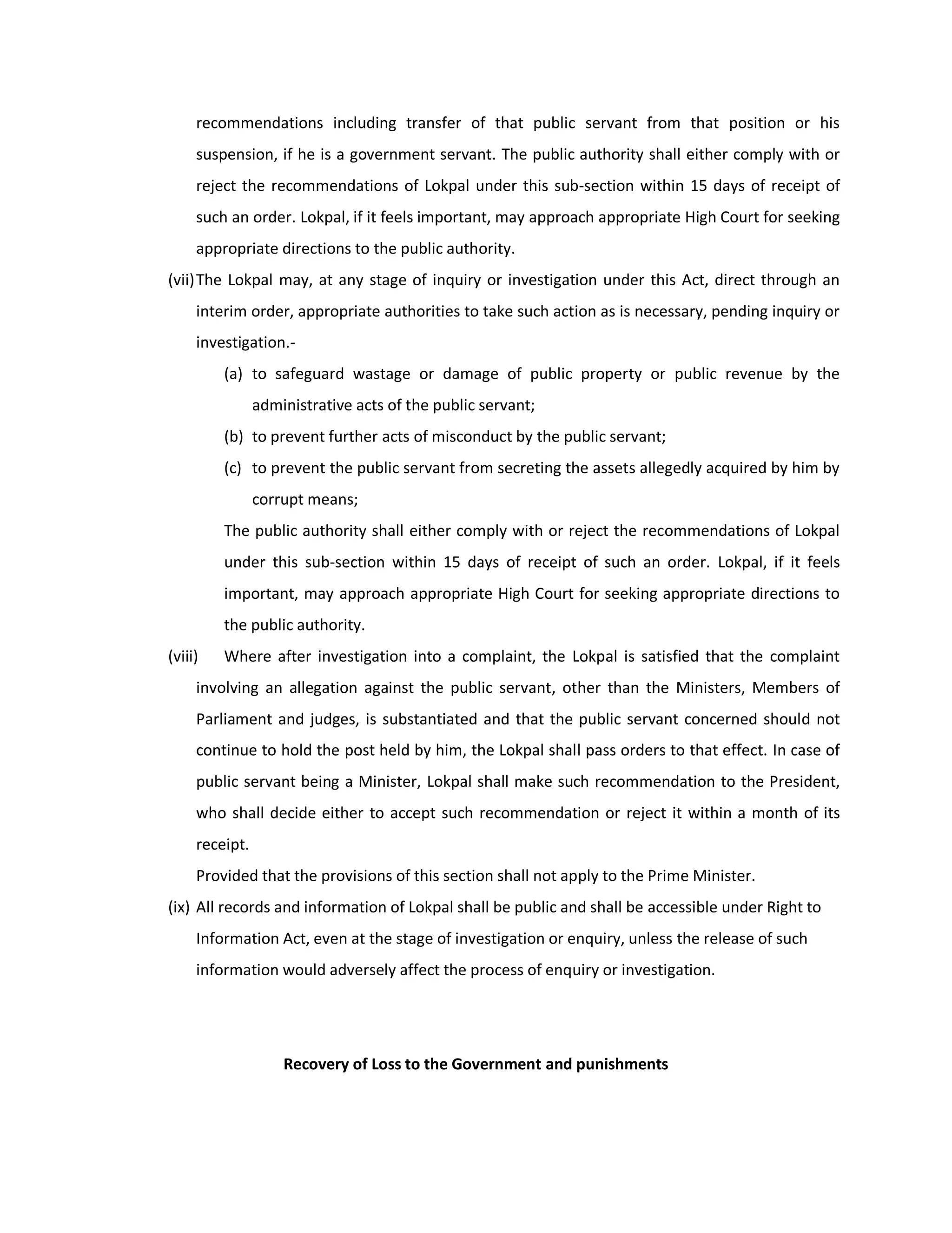 recommendations including transfer of that public servant from that position or his
     suspension, if he is a government servant. The public authority shall either comply with or
     reject the recommendations of Lokpal under this sub-section within 15 days of receipt of
     such an order. Lokpal, if it feels important, may approach appropriate High Court for seeking
     appropriate directions to the public authority.
(vii) The Lokpal may, at any stage of inquiry or investigation under this Act, direct through an
     interim order, appropriate authorities to take such action as is necessary, pending inquiry or
     investigation.-
         (a) to safeguard wastage or damage of public property or public revenue by the
                administrative acts of the public servant;
         (b) to prevent further acts of misconduct by the public servant;
         (c) to prevent the public servant from secreting the assets allegedly acquired by him by
                corrupt means;
         The public authority shall either comply with or reject the recommendations of Lokpal
         under this sub-section within 15 days of receipt of such an order. Lokpal, if it feels
         important, may approach appropriate High Court for seeking appropriate directions to
         the public authority.
(viii)   Where after investigation into a complaint, the Lokpal is satisfied that the complaint
     involving an allegation against the public servant, other than the Ministers, Members of
     Parliament and judges, is substantiated and that the public servant concerned should not
     continue to hold the post held by him, the Lokpal shall pass orders to that effect. In case of
     public servant being a Minister, Lokpal shall make such recommendation to the President,
     who shall decide either to accept such recommendation or reject it within a month of its
     receipt.
     Provided that the provisions of this section shall not apply to the Prime Minister.
(ix) All records and information of Lokpal shall be public and shall be accessible under Right to
     Information Act, even at the stage of investigation or enquiry, unless the release of such
     information would adversely affect the process of enquiry or investigation.




                    Recovery of Loss to the Government and punishments
 