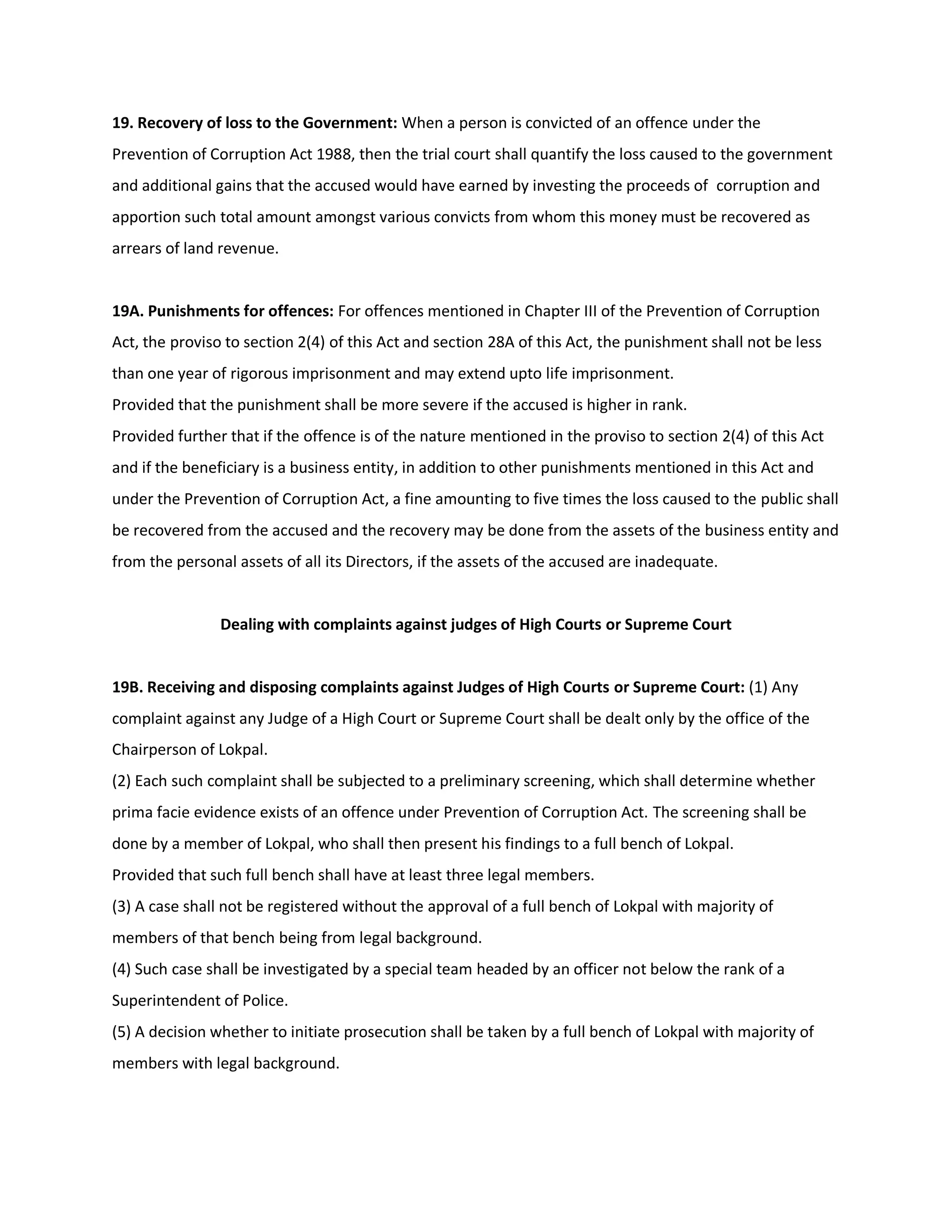 19. Recovery of loss to the Government: When a person is convicted of an offence under the
Prevention of Corruption Act 1988, then the trial court shall quantify the loss caused to the government
and additional gains that the accused would have earned by investing the proceeds of corruption and
apportion such total amount amongst various convicts from whom this money must be recovered as
arrears of land revenue.


19A. Punishments for offences: For offences mentioned in Chapter III of the Prevention of Corruption
Act, the proviso to section 2(4) of this Act and section 28A of this Act, the punishment shall not be less
than one year of rigorous imprisonment and may extend upto life imprisonment.
Provided that the punishment shall be more severe if the accused is higher in rank.
Provided further that if the offence is of the nature mentioned in the proviso to section 2(4) of this Act
and if the beneficiary is a business entity, in addition to other punishments mentioned in this Act and
under the Prevention of Corruption Act, a fine amounting to five times the loss caused to the public shall
be recovered from the accused and the recovery may be done from the assets of the business entity and
from the personal assets of all its Directors, if the assets of the accused are inadequate.


                Dealing with complaints against judges of High Courts or Supreme Court


19B. Receiving and disposing complaints against Judges of High Courts or Supreme Court: (1) Any
complaint against any Judge of a High Court or Supreme Court shall be dealt only by the office of the
Chairperson of Lokpal.
(2) Each such complaint shall be subjected to a preliminary screening, which shall determine whether
prima facie evidence exists of an offence under Prevention of Corruption Act. The screening shall be
done by a member of Lokpal, who shall then present his findings to a full bench of Lokpal.
Provided that such full bench shall have at least three legal members.
(3) A case shall not be registered without the approval of a full bench of Lokpal with majority of
members of that bench being from legal background.
(4) Such case shall be investigated by a special team headed by an officer not below the rank of a
Superintendent of Police.
(5) A decision whether to initiate prosecution shall be taken by a full bench of Lokpal with majority of
members with legal background.
 