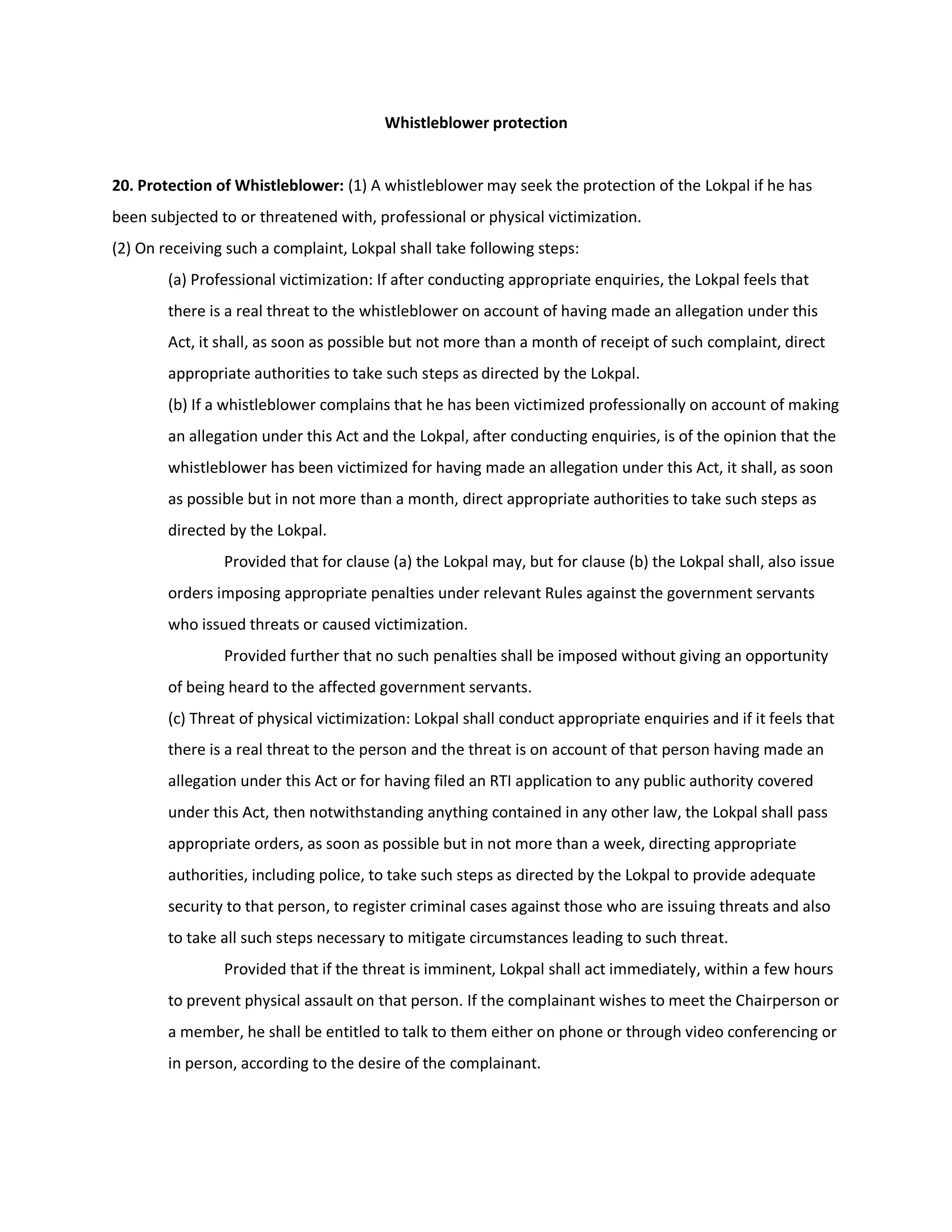 Whistleblower protection


20. Protection of Whistleblower: (1) A whistleblower may seek the protection of the Lokpal if he has
been subjected to or threatened with, professional or physical victimization.
(2) On receiving such a complaint, Lokpal shall take following steps:
        (a) Professional victimization: If after conducting appropriate enquiries, the Lokpal feels that
        there is a real threat to the whistleblower on account of having made an allegation under this
        Act, it shall, as soon as possible but not more than a month of receipt of such complaint, direct
        appropriate authorities to take such steps as directed by the Lokpal.
        (b) If a whistleblower complains that he has been victimized professionally on account of making
        an allegation under this Act and the Lokpal, after conducting enquiries, is of the opinion that the
        whistleblower has been victimized for having made an allegation under this Act, it shall, as soon
        as possible but in not more than a month, direct appropriate authorities to take such steps as
        directed by the Lokpal.
                Provided that for clause (a) the Lokpal may, but for clause (b) the Lokpal shall, also issue
        orders imposing appropriate penalties under relevant Rules against the government servants
        who issued threats or caused victimization.
                Provided further that no such penalties shall be imposed without giving an opportunity
        of being heard to the affected government servants.
        (c) Threat of physical victimization: Lokpal shall conduct appropriate enquiries and if it feels that
        there is a real threat to the person and the threat is on account of that person having made an
        allegation under this Act or for having filed an RTI application to any public authority covered
        under this Act, then notwithstanding anything contained in any other law, the Lokpal shall pass
        appropriate orders, as soon as possible but in not more than a week, directing appropriate
        authorities, including police, to take such steps as directed by the Lokpal to provide adequate
        security to that person, to register criminal cases against those who are issuing threats and also
        to take all such steps necessary to mitigate circumstances leading to such threat.
                Provided that if the threat is imminent, Lokpal shall act immediately, within a few hours
        to prevent physical assault on that person. If the complainant wishes to meet the Chairperson or
        a member, he shall be entitled to talk to them either on phone or through video conferencing or
        in person, according to the desire of the complainant.
 