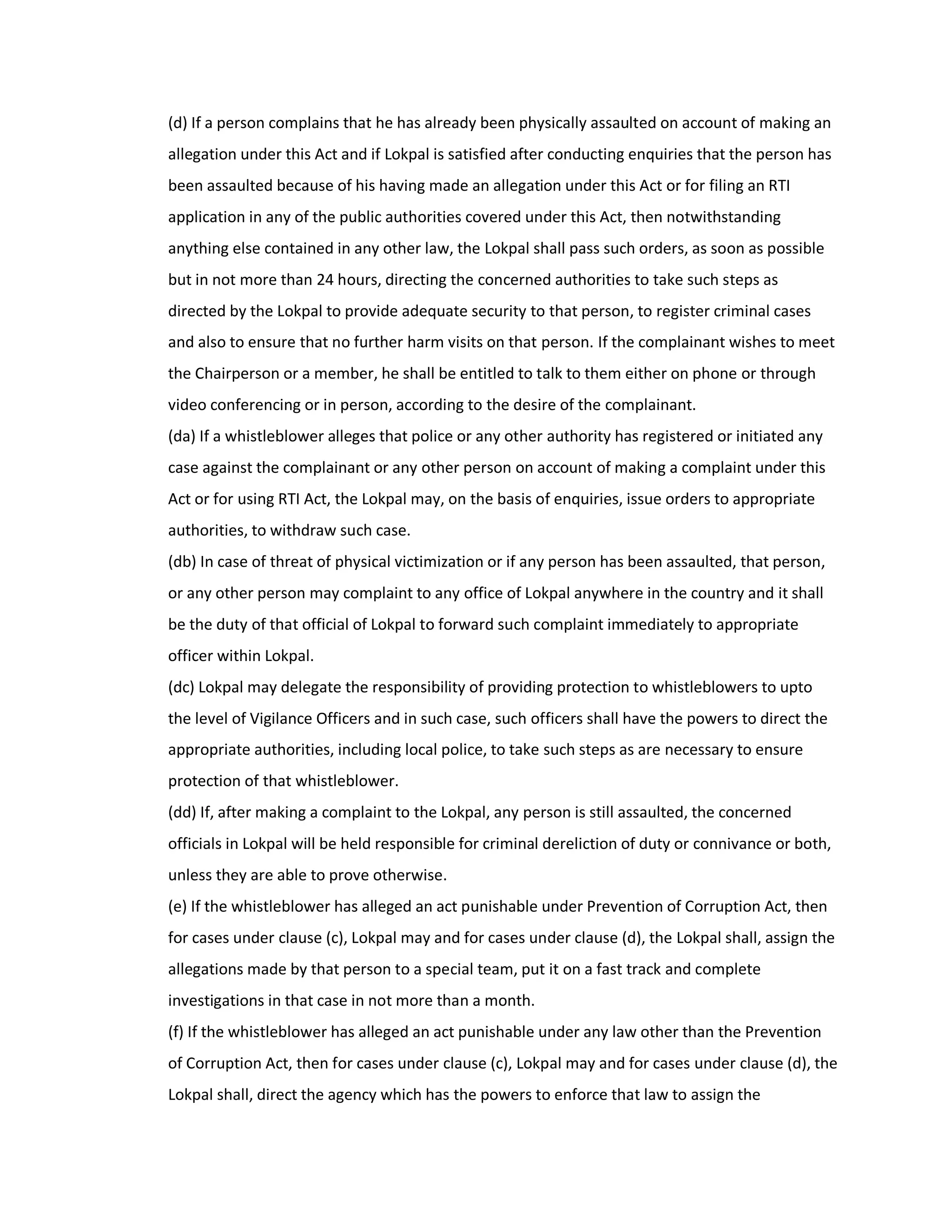 (d) If a person complains that he has already been physically assaulted on account of making an
allegation under this Act and if Lokpal is satisfied after conducting enquiries that the person has
been assaulted because of his having made an allegation under this Act or for filing an RTI
application in any of the public authorities covered under this Act, then notwithstanding
anything else contained in any other law, the Lokpal shall pass such orders, as soon as possible
but in not more than 24 hours, directing the concerned authorities to take such steps as
directed by the Lokpal to provide adequate security to that person, to register criminal cases
and also to ensure that no further harm visits on that person. If the complainant wishes to meet
the Chairperson or a member, he shall be entitled to talk to them either on phone or through
video conferencing or in person, according to the desire of the complainant.
(da) If a whistleblower alleges that police or any other authority has registered or initiated any
case against the complainant or any other person on account of making a complaint under this
Act or for using RTI Act, the Lokpal may, on the basis of enquiries, issue orders to appropriate
authorities, to withdraw such case.
(db) In case of threat of physical victimization or if any person has been assaulted, that person,
or any other person may complaint to any office of Lokpal anywhere in the country and it shall
be the duty of that official of Lokpal to forward such complaint immediately to appropriate
officer within Lokpal.
(dc) Lokpal may delegate the responsibility of providing protection to whistleblowers to upto
the level of Vigilance Officers and in such case, such officers shall have the powers to direct the
appropriate authorities, including local police, to take such steps as are necessary to ensure
protection of that whistleblower.
(dd) If, after making a complaint to the Lokpal, any person is still assaulted, the concerned
officials in Lokpal will be held responsible for criminal dereliction of duty or connivance or both,
unless they are able to prove otherwise.
(e) If the whistleblower has alleged an act punishable under Prevention of Corruption Act, then
for cases under clause (c), Lokpal may and for cases under clause (d), the Lokpal shall, assign the
allegations made by that person to a special team, put it on a fast track and complete
investigations in that case in not more than a month.
(f) If the whistleblower has alleged an act punishable under any law other than the Prevention
of Corruption Act, then for cases under clause (c), Lokpal may and for cases under clause (d), the
Lokpal shall, direct the agency which has the powers to enforce that law to assign the
 