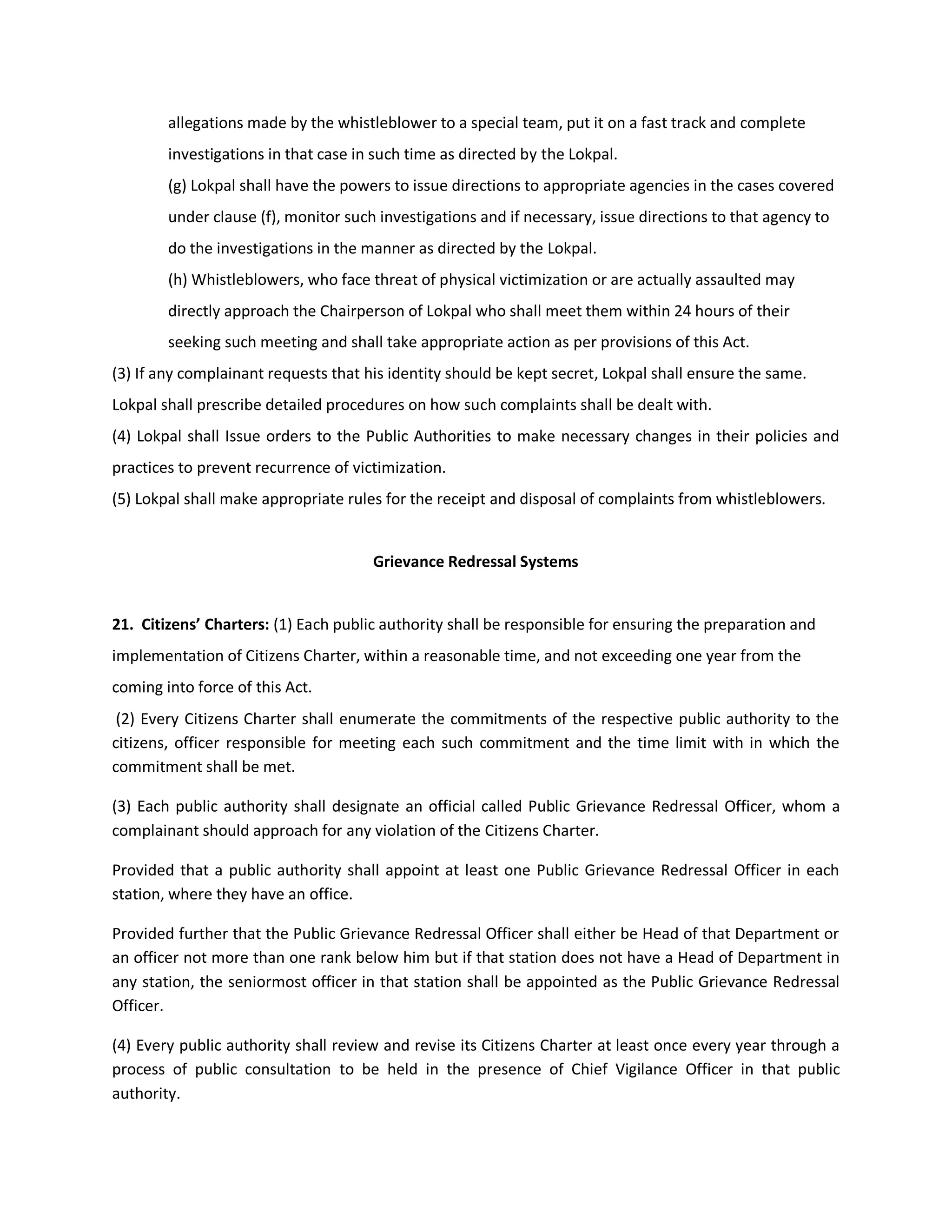 allegations made by the whistleblower to a special team, put it on a fast track and complete
        investigations in that case in such time as directed by the Lokpal.
        (g) Lokpal shall have the powers to issue directions to appropriate agencies in the cases covered
        under clause (f), monitor such investigations and if necessary, issue directions to that agency to
        do the investigations in the manner as directed by the Lokpal.
        (h) Whistleblowers, who face threat of physical victimization or are actually assaulted may
        directly approach the Chairperson of Lokpal who shall meet them within 24 hours of their
        seeking such meeting and shall take appropriate action as per provisions of this Act.
(3) If any complainant requests that his identity should be kept secret, Lokpal shall ensure the same.
Lokpal shall prescribe detailed procedures on how such complaints shall be dealt with.
(4) Lokpal shall Issue orders to the Public Authorities to make necessary changes in their policies and
practices to prevent recurrence of victimization.
(5) Lokpal shall make appropriate rules for the receipt and disposal of complaints from whistleblowers.


                                      Grievance Redressal Systems


21. Citizens’ Charters: (1) Each public authority shall be responsible for ensuring the preparation and
implementation of Citizens Charter, within a reasonable time, and not exceeding one year from the
coming into force of this Act.
 (2) Every Citizens Charter shall enumerate the commitments of the respective public authority to the
citizens, officer responsible for meeting each such commitment and the time limit with in which the
commitment shall be met.

(3) Each public authority shall designate an official called Public Grievance Redressal Officer, whom a
complainant should approach for any violation of the Citizens Charter.

Provided that a public authority shall appoint at least one Public Grievance Redressal Officer in each
station, where they have an office.

Provided further that the Public Grievance Redressal Officer shall either be Head of that Department or
an officer not more than one rank below him but if that station does not have a Head of Department in
any station, the seniormost officer in that station shall be appointed as the Public Grievance Redressal
Officer.

(4) Every public authority shall review and revise its Citizens Charter at least once every year through a
process of public consultation to be held in the presence of Chief Vigilance Officer in that public
authority.
 