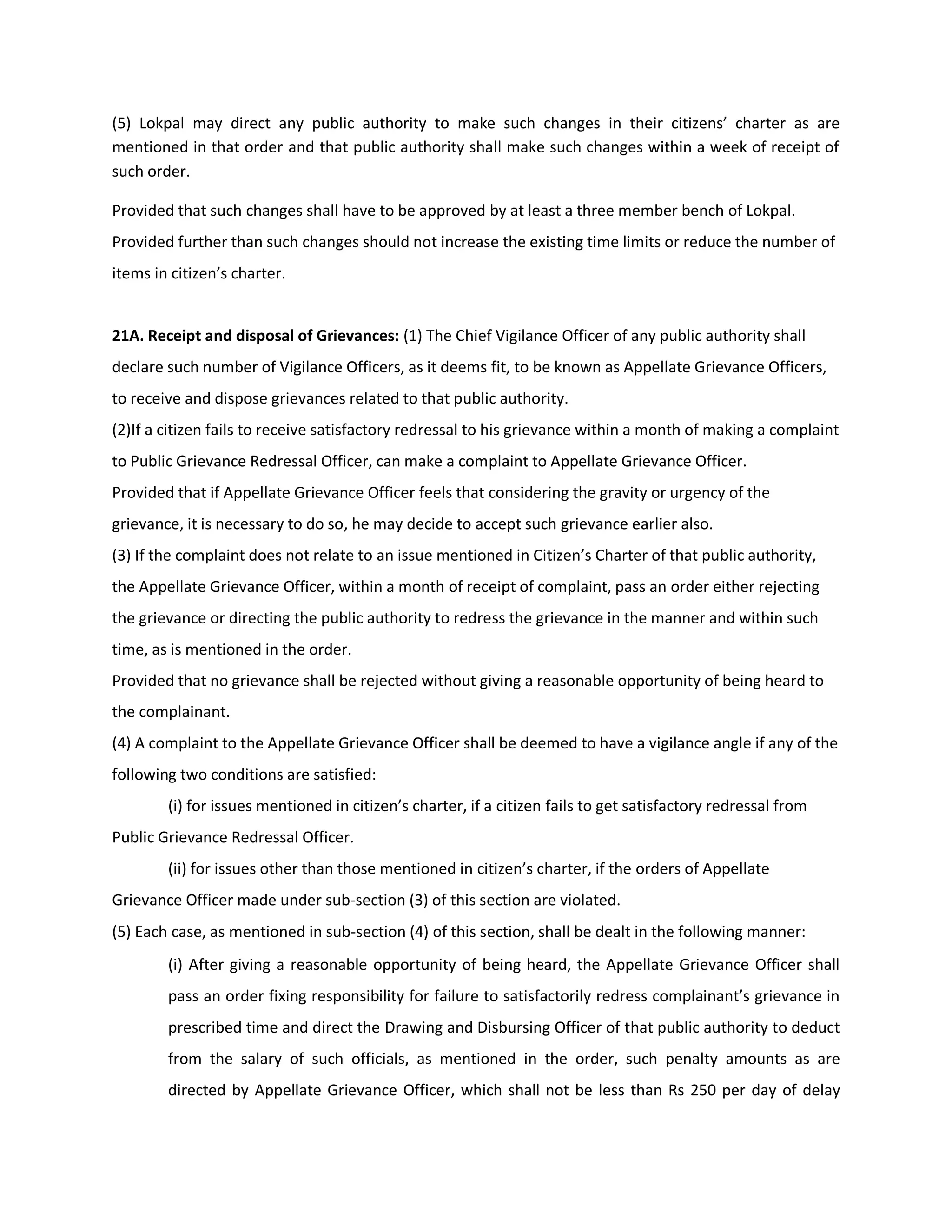 (5) Lokpal may direct any public authority to make such changes in their citizens’ charter as are
mentioned in that order and that public authority shall make such changes within a week of receipt of
such order.

Provided that such changes shall have to be approved by at least a three member bench of Lokpal.
Provided further than such changes should not increase the existing time limits or reduce the number of
items in citizen’s charter.


21A. Receipt and disposal of Grievances: (1) The Chief Vigilance Officer of any public authority shall
declare such number of Vigilance Officers, as it deems fit, to be known as Appellate Grievance Officers,
to receive and dispose grievances related to that public authority.
(2)If a citizen fails to receive satisfactory redressal to his grievance within a month of making a complaint
to Public Grievance Redressal Officer, can make a complaint to Appellate Grievance Officer.
Provided that if Appellate Grievance Officer feels that considering the gravity or urgency of the
grievance, it is necessary to do so, he may decide to accept such grievance earlier also.
(3) If the complaint does not relate to an issue mentioned in Citizen’s Charter of that public authority,
the Appellate Grievance Officer, within a month of receipt of complaint, pass an order either rejecting
the grievance or directing the public authority to redress the grievance in the manner and within such
time, as is mentioned in the order.
Provided that no grievance shall be rejected without giving a reasonable opportunity of being heard to
the complainant.
(4) A complaint to the Appellate Grievance Officer shall be deemed to have a vigilance angle if any of the
following two conditions are satisfied:
        (i) for issues mentioned in citizen’s charter, if a citizen fails to get satisfactory redressal from
Public Grievance Redressal Officer.
        (ii) for issues other than those mentioned in citizen’s charter, if the orders of Appellate
Grievance Officer made under sub-section (3) of this section are violated.
(5) Each case, as mentioned in sub-section (4) of this section, shall be dealt in the following manner:
        (i) After giving a reasonable opportunity of being heard, the Appellate Grievance Officer shall
        pass an order fixing responsibility for failure to satisfactorily redress complainant’s grievance in
        prescribed time and direct the Drawing and Disbursing Officer of that public authority to deduct
        from the salary of such officials, as mentioned in the order, such penalty amounts as are
        directed by Appellate Grievance Officer, which shall not be less than Rs 250 per day of delay
 