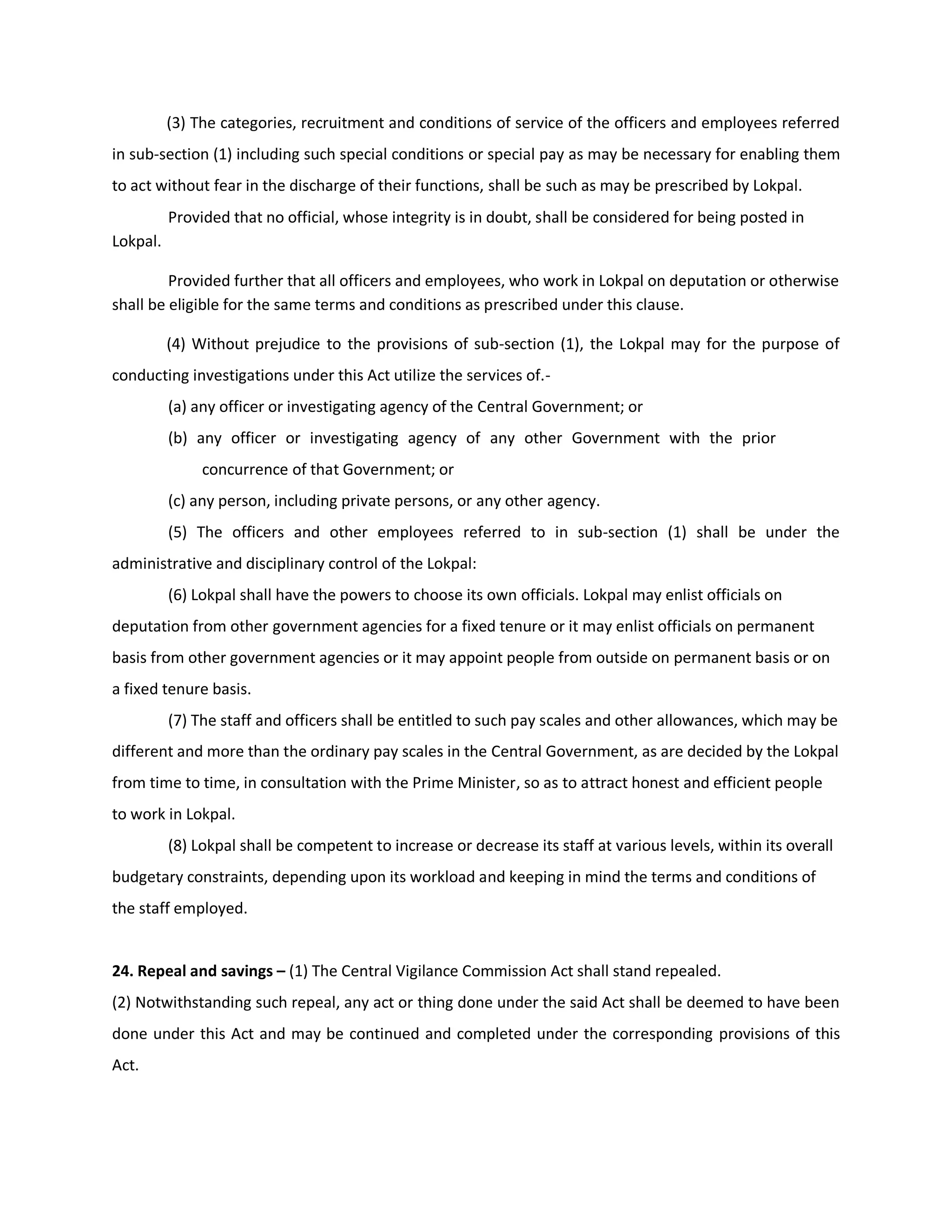 (3) The categories, recruitment and conditions of service of the officers and employees referred
in sub-section (1) including such special conditions or special pay as may be necessary for enabling them
to act without fear in the discharge of their functions, shall be such as may be prescribed by Lokpal.
          Provided that no official, whose integrity is in doubt, shall be considered for being posted in
Lokpal.

         Provided further that all officers and employees, who work in Lokpal on deputation or otherwise
shall be eligible for the same terms and conditions as prescribed under this clause.

          (4) Without prejudice to the provisions of sub-section (1), the Lokpal may for the purpose of
conducting investigations under this Act utilize the services of.-
          (a) any officer or investigating agency of the Central Government; or
          (b) any officer or investigating agency of any other Government with the prior
               concurrence of that Government; or
          (c) any person, including private persons, or any other agency.
          (5) The officers and other employees referred to in sub-section (1) shall be under the
administrative and disciplinary control of the Lokpal:
          (6) Lokpal shall have the powers to choose its own officials. Lokpal may enlist officials on
deputation from other government agencies for a fixed tenure or it may enlist officials on permanent
basis from other government agencies or it may appoint people from outside on permanent basis or on
a fixed tenure basis.
          (7) The staff and officers shall be entitled to such pay scales and other allowances, which may be
different and more than the ordinary pay scales in the Central Government, as are decided by the Lokpal
from time to time, in consultation with the Prime Minister, so as to attract honest and efficient people
to work in Lokpal.
          (8) Lokpal shall be competent to increase or decrease its staff at various levels, within its overall
budgetary constraints, depending upon its workload and keeping in mind the terms and conditions of
the staff employed.


24. Repeal and savings – (1) The Central Vigilance Commission Act shall stand repealed.
(2) Notwithstanding such repeal, any act or thing done under the said Act shall be deemed to have been
done under this Act and may be continued and completed under the corresponding provisions of this
Act.
 